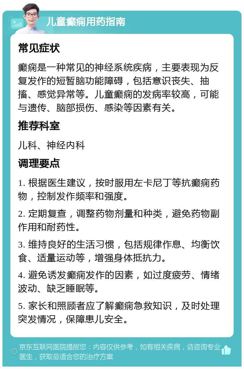 儿童癫痫用药指南 常见症状 癫痫是一种常见的神经系统疾病，主要表现为反复发作的短暂脑功能障碍，包括意识丧失、抽搐、感觉异常等。儿童癫痫的发病率较高，可能与遗传、脑部损伤、感染等因素有关。 推荐科室 儿科、神经内科 调理要点 1. 根据医生建议，按时服用左卡尼丁等抗癫痫药物，控制发作频率和强度。 2. 定期复查，调整药物剂量和种类，避免药物副作用和耐药性。 3. 维持良好的生活习惯，包括规律作息、均衡饮食、适量运动等，增强身体抵抗力。 4. 避免诱发癫痫发作的因素，如过度疲劳、情绪波动、缺乏睡眠等。 5. 家长和照顾者应了解癫痫急救知识，及时处理突发情况，保障患儿安全。