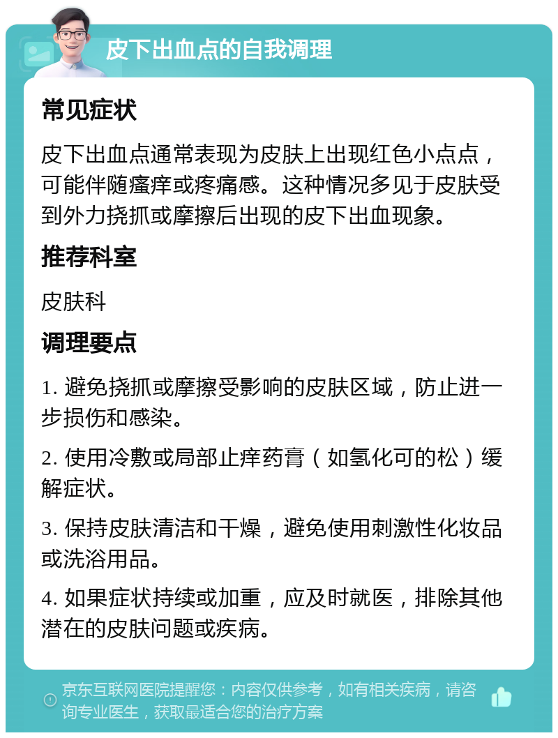 皮下出血点的自我调理 常见症状 皮下出血点通常表现为皮肤上出现红色小点点，可能伴随瘙痒或疼痛感。这种情况多见于皮肤受到外力挠抓或摩擦后出现的皮下出血现象。 推荐科室 皮肤科 调理要点 1. 避免挠抓或摩擦受影响的皮肤区域，防止进一步损伤和感染。 2. 使用冷敷或局部止痒药膏（如氢化可的松）缓解症状。 3. 保持皮肤清洁和干燥，避免使用刺激性化妆品或洗浴用品。 4. 如果症状持续或加重，应及时就医，排除其他潜在的皮肤问题或疾病。