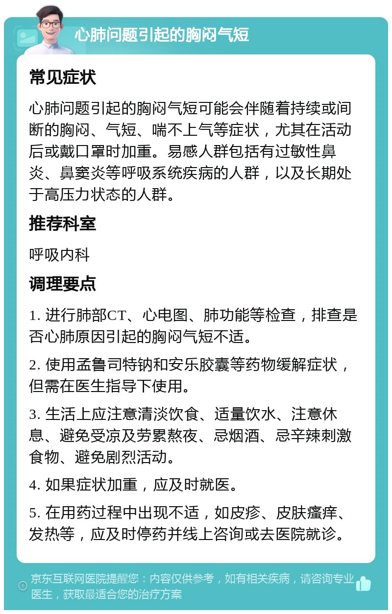 心肺问题引起的胸闷气短 常见症状 心肺问题引起的胸闷气短可能会伴随着持续或间断的胸闷、气短、喘不上气等症状，尤其在活动后或戴口罩时加重。易感人群包括有过敏性鼻炎、鼻窦炎等呼吸系统疾病的人群，以及长期处于高压力状态的人群。 推荐科室 呼吸内科 调理要点 1. 进行肺部CT、心电图、肺功能等检查，排查是否心肺原因引起的胸闷气短不适。 2. 使用孟鲁司特钠和安乐胶囊等药物缓解症状，但需在医生指导下使用。 3. 生活上应注意清淡饮食、适量饮水、注意休息、避免受凉及劳累熬夜、忌烟酒、忌辛辣刺激食物、避免剧烈活动。 4. 如果症状加重，应及时就医。 5. 在用药过程中出现不适，如皮疹、皮肤瘙痒、发热等，应及时停药并线上咨询或去医院就诊。