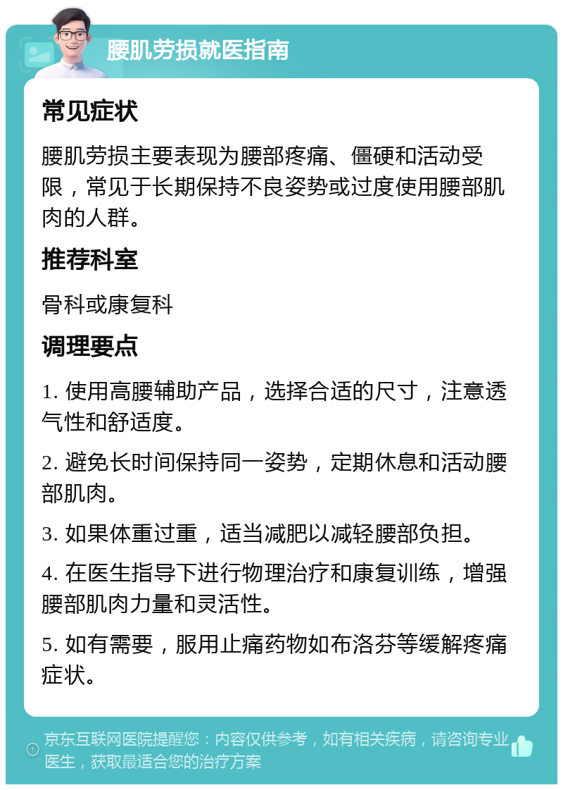 腰肌劳损就医指南 常见症状 腰肌劳损主要表现为腰部疼痛、僵硬和活动受限，常见于长期保持不良姿势或过度使用腰部肌肉的人群。 推荐科室 骨科或康复科 调理要点 1. 使用高腰辅助产品，选择合适的尺寸，注意透气性和舒适度。 2. 避免长时间保持同一姿势，定期休息和活动腰部肌肉。 3. 如果体重过重，适当减肥以减轻腰部负担。 4. 在医生指导下进行物理治疗和康复训练，增强腰部肌肉力量和灵活性。 5. 如有需要，服用止痛药物如布洛芬等缓解疼痛症状。