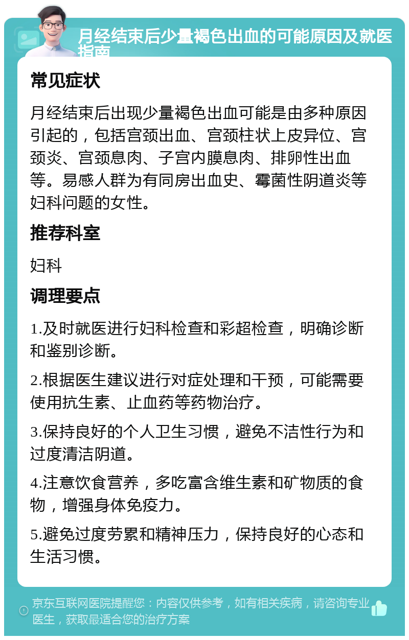 月经结束后少量褐色出血的可能原因及就医指南 常见症状 月经结束后出现少量褐色出血可能是由多种原因引起的，包括宫颈出血、宫颈柱状上皮异位、宫颈炎、宫颈息肉、子宫内膜息肉、排卵性出血等。易感人群为有同房出血史、霉菌性阴道炎等妇科问题的女性。 推荐科室 妇科 调理要点 1.及时就医进行妇科检查和彩超检查，明确诊断和鉴别诊断。 2.根据医生建议进行对症处理和干预，可能需要使用抗生素、止血药等药物治疗。 3.保持良好的个人卫生习惯，避免不洁性行为和过度清洁阴道。 4.注意饮食营养，多吃富含维生素和矿物质的食物，增强身体免疫力。 5.避免过度劳累和精神压力，保持良好的心态和生活习惯。