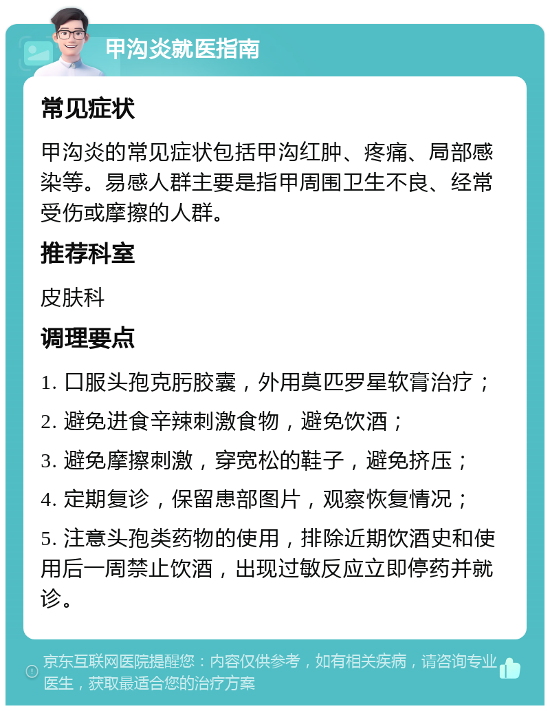 甲沟炎就医指南 常见症状 甲沟炎的常见症状包括甲沟红肿、疼痛、局部感染等。易感人群主要是指甲周围卫生不良、经常受伤或摩擦的人群。 推荐科室 皮肤科 调理要点 1. 口服头孢克肟胶囊，外用莫匹罗星软膏治疗； 2. 避免进食辛辣刺激食物，避免饮酒； 3. 避免摩擦刺激，穿宽松的鞋子，避免挤压； 4. 定期复诊，保留患部图片，观察恢复情况； 5. 注意头孢类药物的使用，排除近期饮酒史和使用后一周禁止饮酒，出现过敏反应立即停药并就诊。