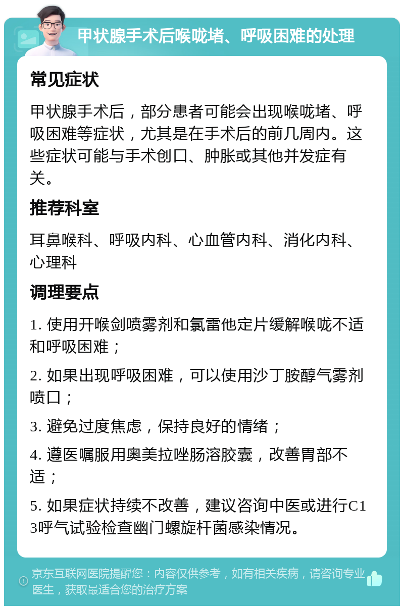 甲状腺手术后喉咙堵、呼吸困难的处理 常见症状 甲状腺手术后，部分患者可能会出现喉咙堵、呼吸困难等症状，尤其是在手术后的前几周内。这些症状可能与手术创口、肿胀或其他并发症有关。 推荐科室 耳鼻喉科、呼吸内科、心血管内科、消化内科、心理科 调理要点 1. 使用开喉剑喷雾剂和氯雷他定片缓解喉咙不适和呼吸困难； 2. 如果出现呼吸困难，可以使用沙丁胺醇气雾剂喷口； 3. 避免过度焦虑，保持良好的情绪； 4. 遵医嘱服用奥美拉唑肠溶胶囊，改善胃部不适； 5. 如果症状持续不改善，建议咨询中医或进行C13呼气试验检查幽门螺旋杆菌感染情况。