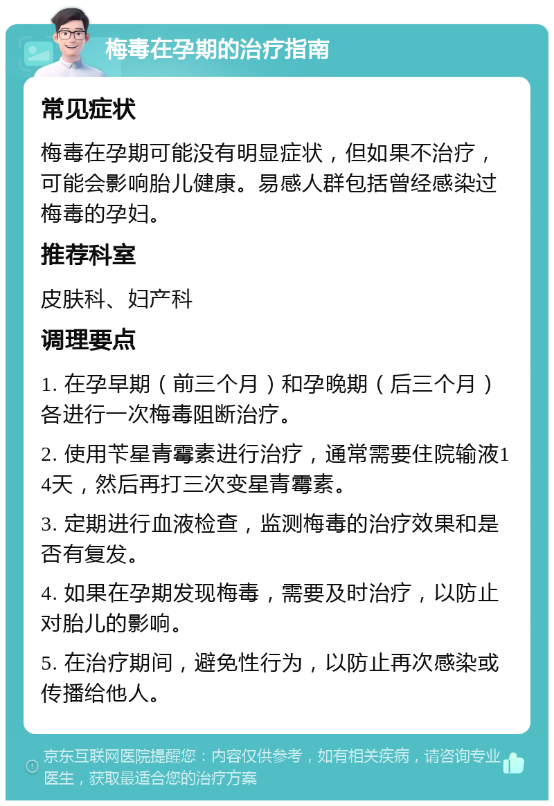 梅毒在孕期的治疗指南 常见症状 梅毒在孕期可能没有明显症状，但如果不治疗，可能会影响胎儿健康。易感人群包括曾经感染过梅毒的孕妇。 推荐科室 皮肤科、妇产科 调理要点 1. 在孕早期（前三个月）和孕晚期（后三个月）各进行一次梅毒阻断治疗。 2. 使用苄星青霉素进行治疗，通常需要住院输液14天，然后再打三次变星青霉素。 3. 定期进行血液检查，监测梅毒的治疗效果和是否有复发。 4. 如果在孕期发现梅毒，需要及时治疗，以防止对胎儿的影响。 5. 在治疗期间，避免性行为，以防止再次感染或传播给他人。