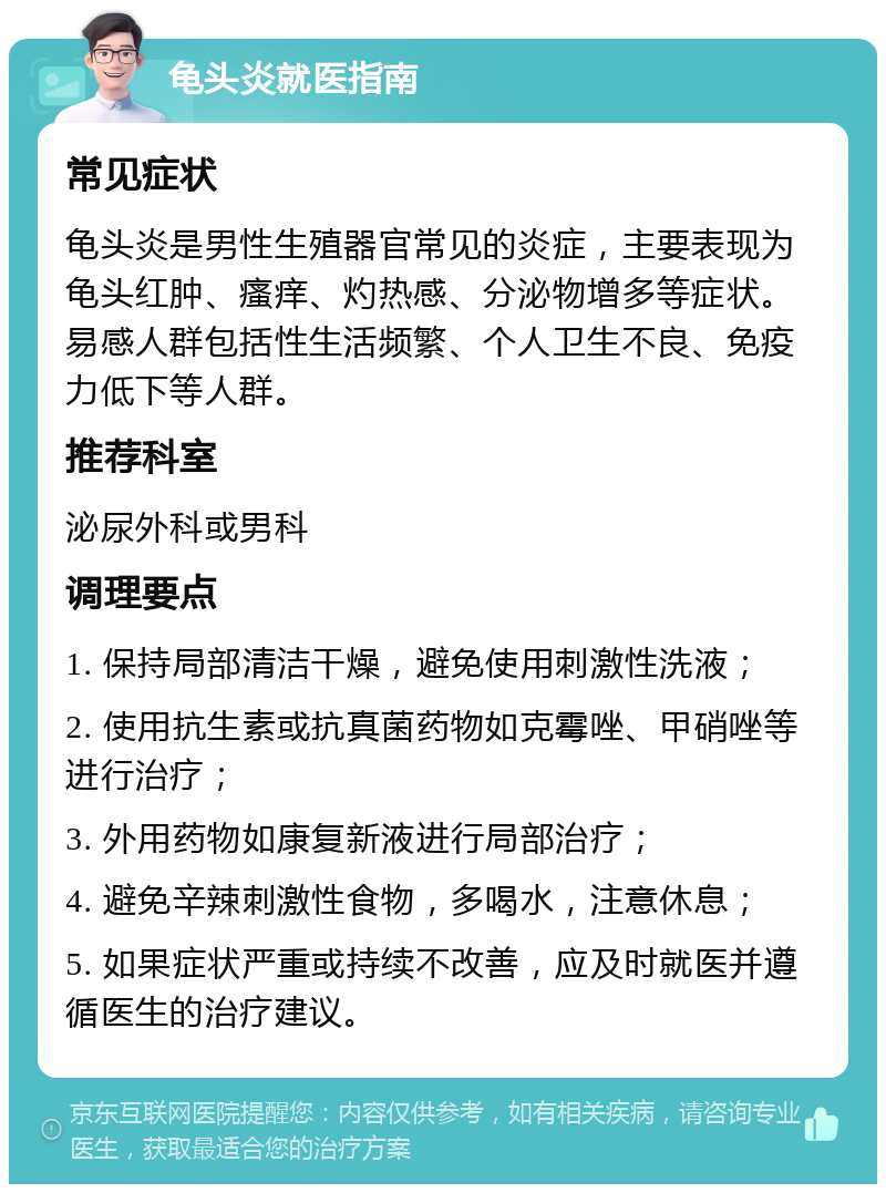 龟头炎就医指南 常见症状 龟头炎是男性生殖器官常见的炎症，主要表现为龟头红肿、瘙痒、灼热感、分泌物增多等症状。易感人群包括性生活频繁、个人卫生不良、免疫力低下等人群。 推荐科室 泌尿外科或男科 调理要点 1. 保持局部清洁干燥，避免使用刺激性洗液； 2. 使用抗生素或抗真菌药物如克霉唑、甲硝唑等进行治疗； 3. 外用药物如康复新液进行局部治疗； 4. 避免辛辣刺激性食物，多喝水，注意休息； 5. 如果症状严重或持续不改善，应及时就医并遵循医生的治疗建议。