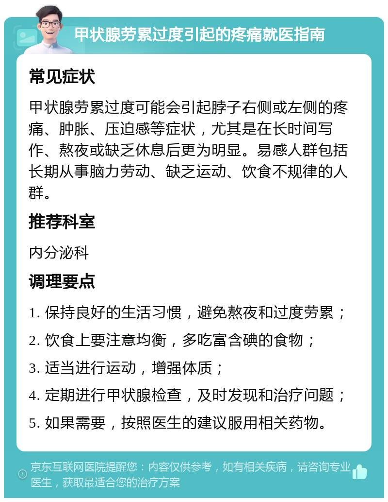 甲状腺劳累过度引起的疼痛就医指南 常见症状 甲状腺劳累过度可能会引起脖子右侧或左侧的疼痛、肿胀、压迫感等症状，尤其是在长时间写作、熬夜或缺乏休息后更为明显。易感人群包括长期从事脑力劳动、缺乏运动、饮食不规律的人群。 推荐科室 内分泌科 调理要点 1. 保持良好的生活习惯，避免熬夜和过度劳累； 2. 饮食上要注意均衡，多吃富含碘的食物； 3. 适当进行运动，增强体质； 4. 定期进行甲状腺检查，及时发现和治疗问题； 5. 如果需要，按照医生的建议服用相关药物。