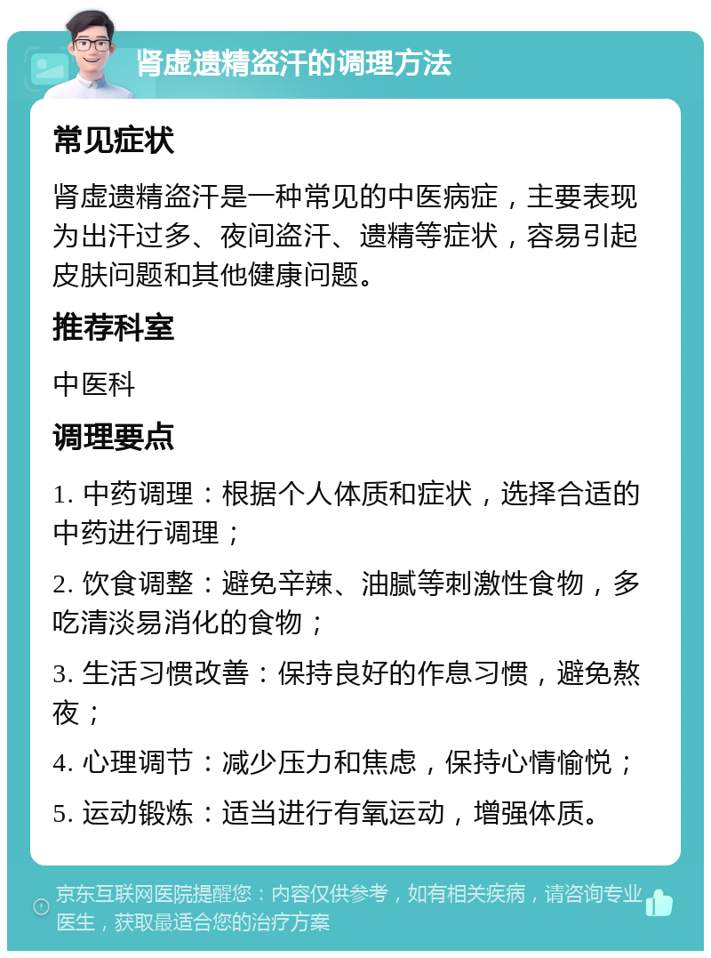 肾虚遗精盗汗的调理方法 常见症状 肾虚遗精盗汗是一种常见的中医病症，主要表现为出汗过多、夜间盗汗、遗精等症状，容易引起皮肤问题和其他健康问题。 推荐科室 中医科 调理要点 1. 中药调理：根据个人体质和症状，选择合适的中药进行调理； 2. 饮食调整：避免辛辣、油腻等刺激性食物，多吃清淡易消化的食物； 3. 生活习惯改善：保持良好的作息习惯，避免熬夜； 4. 心理调节：减少压力和焦虑，保持心情愉悦； 5. 运动锻炼：适当进行有氧运动，增强体质。