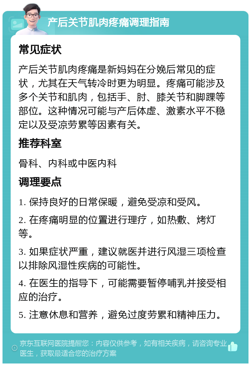 产后关节肌肉疼痛调理指南 常见症状 产后关节肌肉疼痛是新妈妈在分娩后常见的症状，尤其在天气转冷时更为明显。疼痛可能涉及多个关节和肌肉，包括手、肘、膝关节和脚踝等部位。这种情况可能与产后体虚、激素水平不稳定以及受凉劳累等因素有关。 推荐科室 骨科、内科或中医内科 调理要点 1. 保持良好的日常保暖，避免受凉和受风。 2. 在疼痛明显的位置进行理疗，如热敷、烤灯等。 3. 如果症状严重，建议就医并进行风湿三项检查以排除风湿性疾病的可能性。 4. 在医生的指导下，可能需要暂停哺乳并接受相应的治疗。 5. 注意休息和营养，避免过度劳累和精神压力。