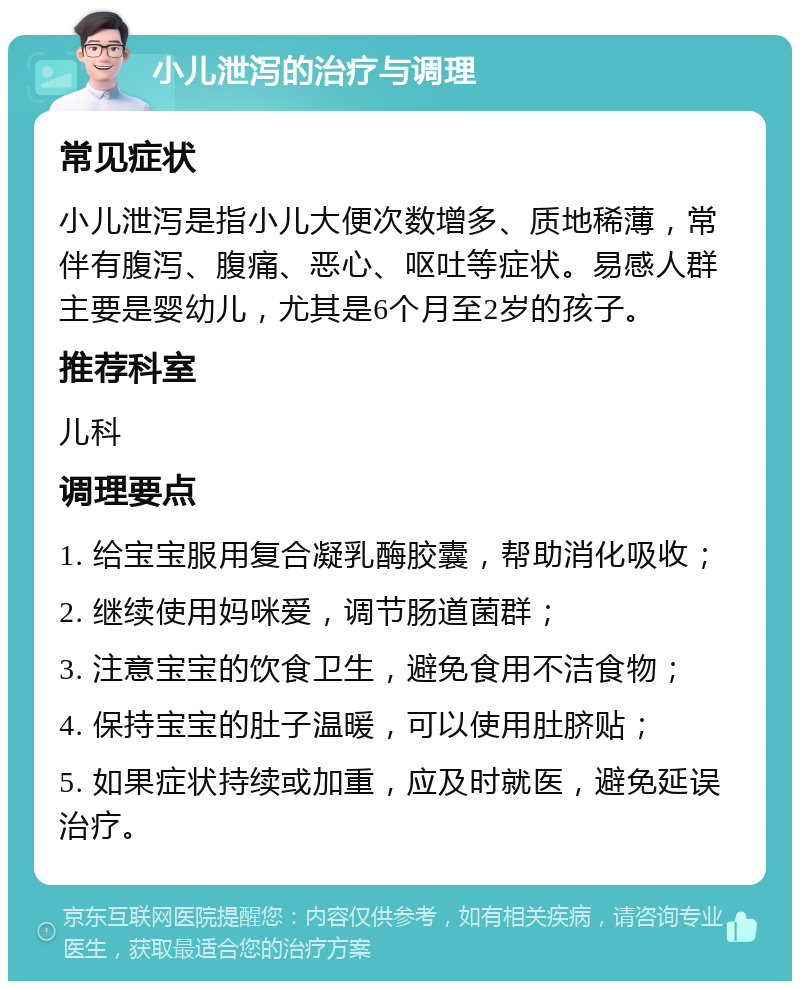 小儿泄泻的治疗与调理 常见症状 小儿泄泻是指小儿大便次数增多、质地稀薄，常伴有腹泻、腹痛、恶心、呕吐等症状。易感人群主要是婴幼儿，尤其是6个月至2岁的孩子。 推荐科室 儿科 调理要点 1. 给宝宝服用复合凝乳酶胶囊，帮助消化吸收； 2. 继续使用妈咪爱，调节肠道菌群； 3. 注意宝宝的饮食卫生，避免食用不洁食物； 4. 保持宝宝的肚子温暖，可以使用肚脐贴； 5. 如果症状持续或加重，应及时就医，避免延误治疗。