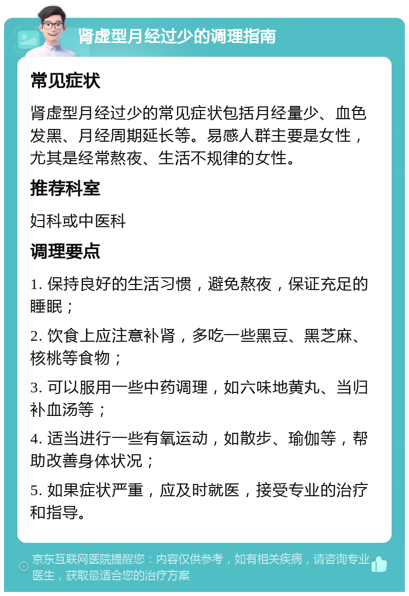 肾虚型月经过少的调理指南 常见症状 肾虚型月经过少的常见症状包括月经量少、血色发黑、月经周期延长等。易感人群主要是女性，尤其是经常熬夜、生活不规律的女性。 推荐科室 妇科或中医科 调理要点 1. 保持良好的生活习惯，避免熬夜，保证充足的睡眠； 2. 饮食上应注意补肾，多吃一些黑豆、黑芝麻、核桃等食物； 3. 可以服用一些中药调理，如六味地黄丸、当归补血汤等； 4. 适当进行一些有氧运动，如散步、瑜伽等，帮助改善身体状况； 5. 如果症状严重，应及时就医，接受专业的治疗和指导。