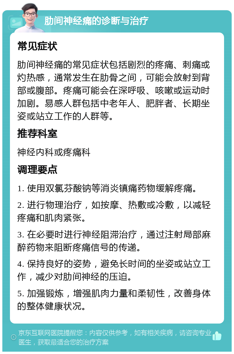 肋间神经痛的诊断与治疗 常见症状 肋间神经痛的常见症状包括剧烈的疼痛、刺痛或灼热感，通常发生在肋骨之间，可能会放射到背部或腹部。疼痛可能会在深呼吸、咳嗽或运动时加剧。易感人群包括中老年人、肥胖者、长期坐姿或站立工作的人群等。 推荐科室 神经内科或疼痛科 调理要点 1. 使用双氯芬酸钠等消炎镇痛药物缓解疼痛。 2. 进行物理治疗，如按摩、热敷或冷敷，以减轻疼痛和肌肉紧张。 3. 在必要时进行神经阻滞治疗，通过注射局部麻醉药物来阻断疼痛信号的传递。 4. 保持良好的姿势，避免长时间的坐姿或站立工作，减少对肋间神经的压迫。 5. 加强锻炼，增强肌肉力量和柔韧性，改善身体的整体健康状况。