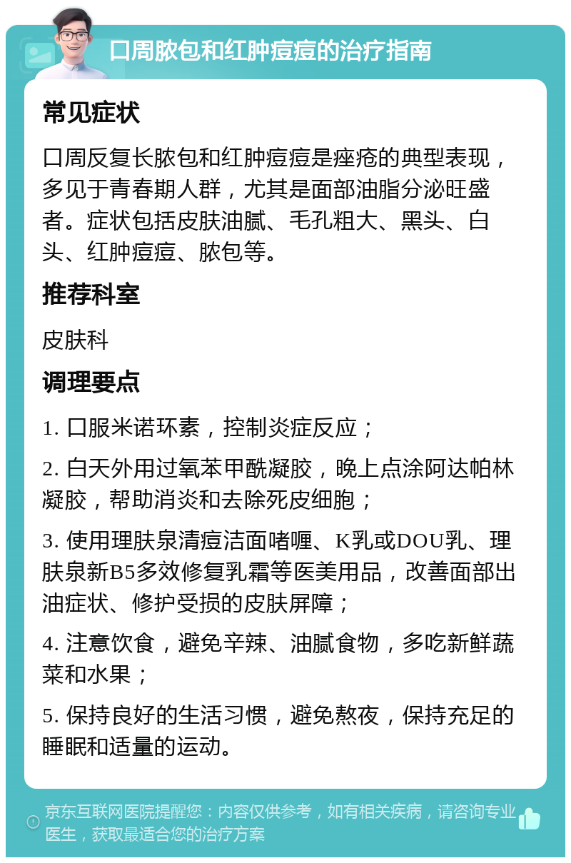 口周脓包和红肿痘痘的治疗指南 常见症状 口周反复长脓包和红肿痘痘是痤疮的典型表现，多见于青春期人群，尤其是面部油脂分泌旺盛者。症状包括皮肤油腻、毛孔粗大、黑头、白头、红肿痘痘、脓包等。 推荐科室 皮肤科 调理要点 1. 口服米诺环素，控制炎症反应； 2. 白天外用过氧苯甲酰凝胶，晚上点涂阿达帕林凝胶，帮助消炎和去除死皮细胞； 3. 使用理肤泉清痘洁面啫喱、K乳或DOU乳、理肤泉新B5多效修复乳霜等医美用品，改善面部出油症状、修护受损的皮肤屏障； 4. 注意饮食，避免辛辣、油腻食物，多吃新鲜蔬菜和水果； 5. 保持良好的生活习惯，避免熬夜，保持充足的睡眠和适量的运动。