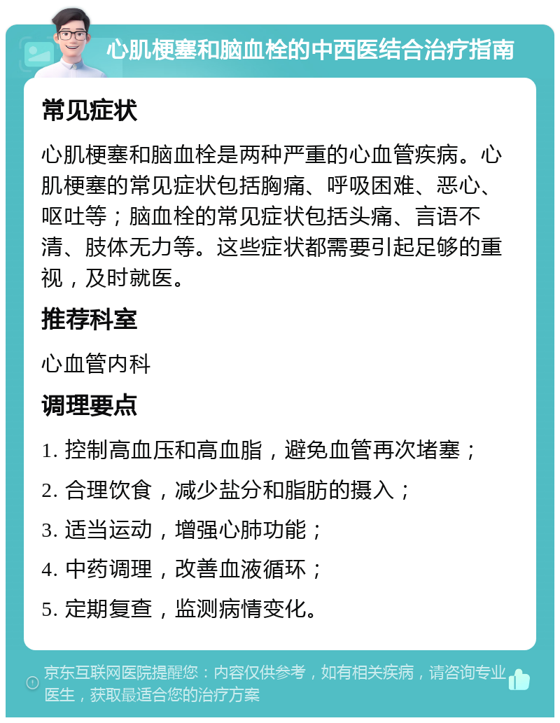 心肌梗塞和脑血栓的中西医结合治疗指南 常见症状 心肌梗塞和脑血栓是两种严重的心血管疾病。心肌梗塞的常见症状包括胸痛、呼吸困难、恶心、呕吐等；脑血栓的常见症状包括头痛、言语不清、肢体无力等。这些症状都需要引起足够的重视，及时就医。 推荐科室 心血管内科 调理要点 1. 控制高血压和高血脂，避免血管再次堵塞； 2. 合理饮食，减少盐分和脂肪的摄入； 3. 适当运动，增强心肺功能； 4. 中药调理，改善血液循环； 5. 定期复查，监测病情变化。