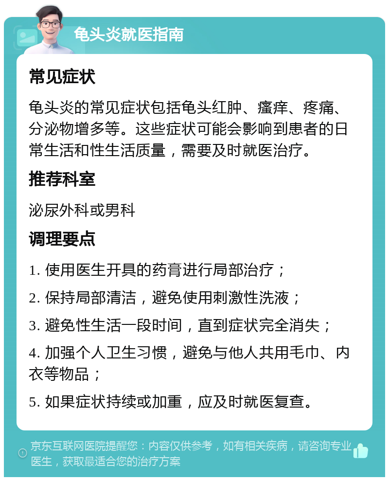 龟头炎就医指南 常见症状 龟头炎的常见症状包括龟头红肿、瘙痒、疼痛、分泌物增多等。这些症状可能会影响到患者的日常生活和性生活质量，需要及时就医治疗。 推荐科室 泌尿外科或男科 调理要点 1. 使用医生开具的药膏进行局部治疗； 2. 保持局部清洁，避免使用刺激性洗液； 3. 避免性生活一段时间，直到症状完全消失； 4. 加强个人卫生习惯，避免与他人共用毛巾、内衣等物品； 5. 如果症状持续或加重，应及时就医复查。