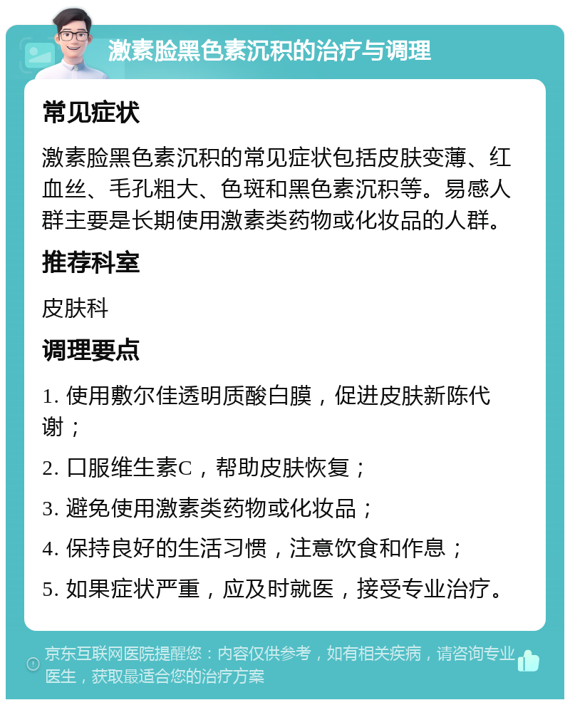 激素脸黑色素沉积的治疗与调理 常见症状 激素脸黑色素沉积的常见症状包括皮肤变薄、红血丝、毛孔粗大、色斑和黑色素沉积等。易感人群主要是长期使用激素类药物或化妆品的人群。 推荐科室 皮肤科 调理要点 1. 使用敷尔佳透明质酸白膜，促进皮肤新陈代谢； 2. 口服维生素C，帮助皮肤恢复； 3. 避免使用激素类药物或化妆品； 4. 保持良好的生活习惯，注意饮食和作息； 5. 如果症状严重，应及时就医，接受专业治疗。