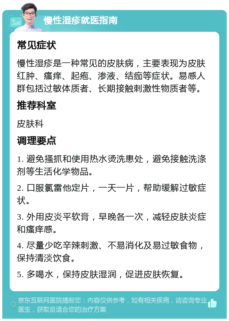 慢性湿疹就医指南 常见症状 慢性湿疹是一种常见的皮肤病，主要表现为皮肤红肿、瘙痒、起疱、渗液、结痂等症状。易感人群包括过敏体质者、长期接触刺激性物质者等。 推荐科室 皮肤科 调理要点 1. 避免搔抓和使用热水烫洗患处，避免接触洗涤剂等生活化学物品。 2. 口服氯雷他定片，一天一片，帮助缓解过敏症状。 3. 外用皮炎平软膏，早晚各一次，减轻皮肤炎症和瘙痒感。 4. 尽量少吃辛辣刺激、不易消化及易过敏食物，保持清淡饮食。 5. 多喝水，保持皮肤湿润，促进皮肤恢复。