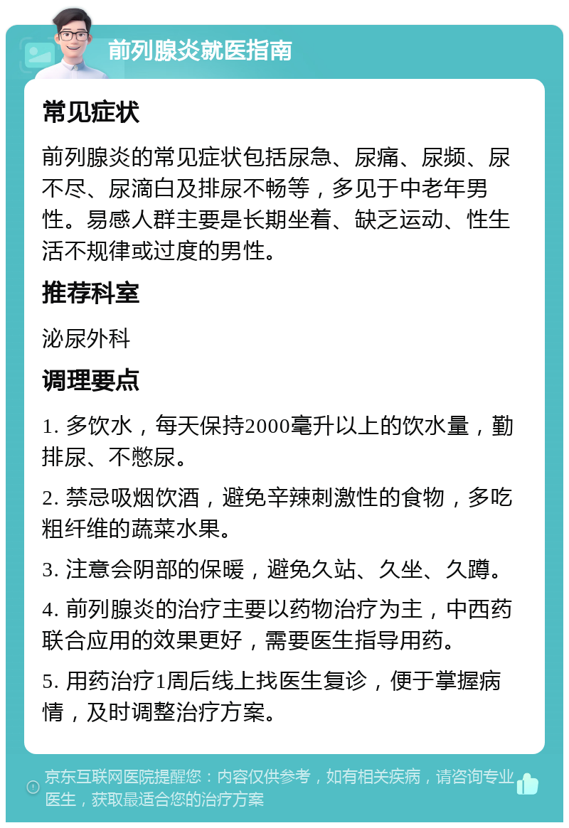 前列腺炎就医指南 常见症状 前列腺炎的常见症状包括尿急、尿痛、尿频、尿不尽、尿滴白及排尿不畅等，多见于中老年男性。易感人群主要是长期坐着、缺乏运动、性生活不规律或过度的男性。 推荐科室 泌尿外科 调理要点 1. 多饮水，每天保持2000毫升以上的饮水量，勤排尿、不憋尿。 2. 禁忌吸烟饮酒，避免辛辣刺激性的食物，多吃粗纤维的蔬菜水果。 3. 注意会阴部的保暖，避免久站、久坐、久蹲。 4. 前列腺炎的治疗主要以药物治疗为主，中西药联合应用的效果更好，需要医生指导用药。 5. 用药治疗1周后线上找医生复诊，便于掌握病情，及时调整治疗方案。