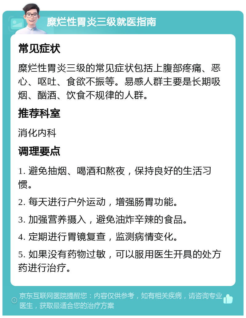 糜烂性胃炎三级就医指南 常见症状 糜烂性胃炎三级的常见症状包括上腹部疼痛、恶心、呕吐、食欲不振等。易感人群主要是长期吸烟、酗酒、饮食不规律的人群。 推荐科室 消化内科 调理要点 1. 避免抽烟、喝酒和熬夜，保持良好的生活习惯。 2. 每天进行户外运动，增强肠胃功能。 3. 加强营养摄入，避免油炸辛辣的食品。 4. 定期进行胃镜复查，监测病情变化。 5. 如果没有药物过敏，可以服用医生开具的处方药进行治疗。