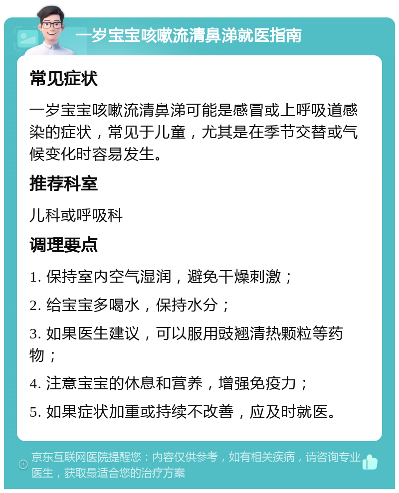 一岁宝宝咳嗽流清鼻涕就医指南 常见症状 一岁宝宝咳嗽流清鼻涕可能是感冒或上呼吸道感染的症状，常见于儿童，尤其是在季节交替或气候变化时容易发生。 推荐科室 儿科或呼吸科 调理要点 1. 保持室内空气湿润，避免干燥刺激； 2. 给宝宝多喝水，保持水分； 3. 如果医生建议，可以服用豉翘清热颗粒等药物； 4. 注意宝宝的休息和营养，增强免疫力； 5. 如果症状加重或持续不改善，应及时就医。