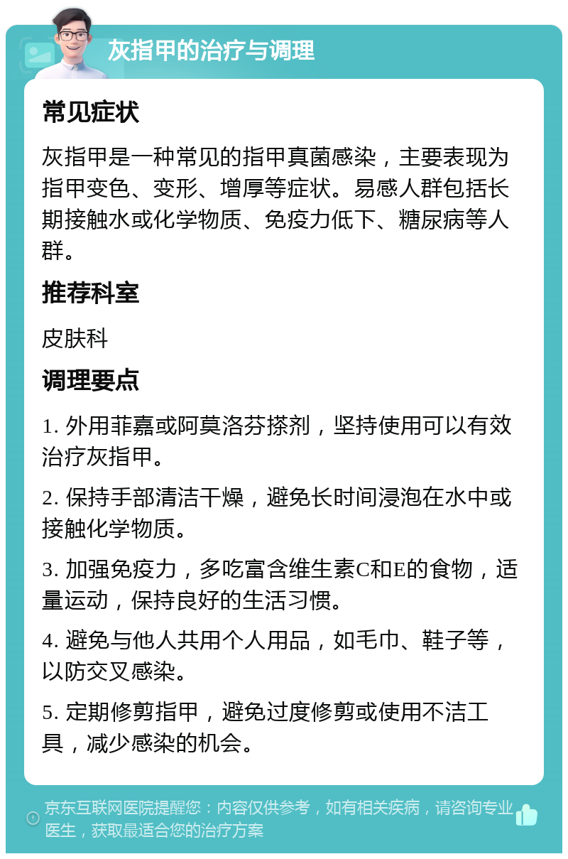 灰指甲的治疗与调理 常见症状 灰指甲是一种常见的指甲真菌感染，主要表现为指甲变色、变形、增厚等症状。易感人群包括长期接触水或化学物质、免疫力低下、糖尿病等人群。 推荐科室 皮肤科 调理要点 1. 外用菲嘉或阿莫洛芬搽剂，坚持使用可以有效治疗灰指甲。 2. 保持手部清洁干燥，避免长时间浸泡在水中或接触化学物质。 3. 加强免疫力，多吃富含维生素C和E的食物，适量运动，保持良好的生活习惯。 4. 避免与他人共用个人用品，如毛巾、鞋子等，以防交叉感染。 5. 定期修剪指甲，避免过度修剪或使用不洁工具，减少感染的机会。