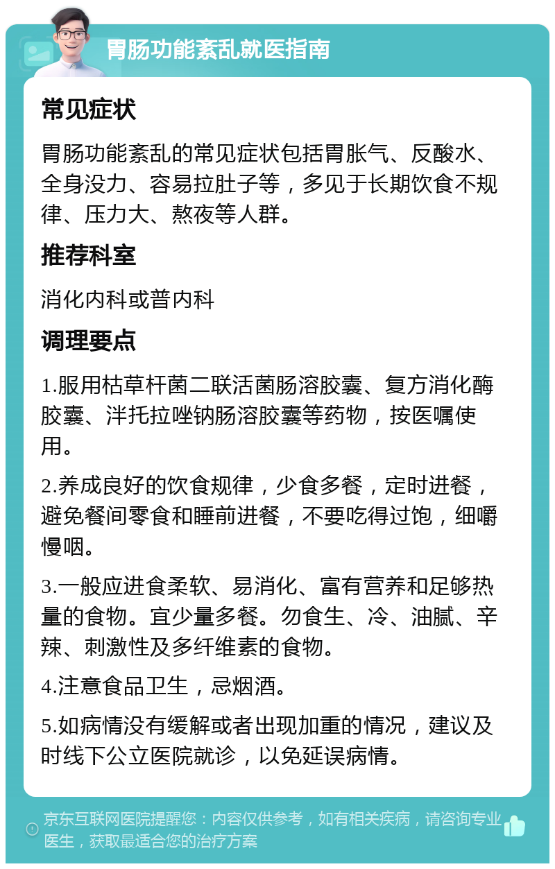 胃肠功能紊乱就医指南 常见症状 胃肠功能紊乱的常见症状包括胃胀气、反酸水、全身没力、容易拉肚子等，多见于长期饮食不规律、压力大、熬夜等人群。 推荐科室 消化内科或普内科 调理要点 1.服用枯草杆菌二联活菌肠溶胶囊、复方消化酶胶囊、泮托拉唑钠肠溶胶囊等药物，按医嘱使用。 2.养成良好的饮食规律，少食多餐，定时进餐，避免餐间零食和睡前进餐，不要吃得过饱，细嚼慢咽。 3.一般应进食柔软、易消化、富有营养和足够热量的食物。宜少量多餐。勿食生、冷、油腻、辛辣、刺激性及多纤维素的食物。 4.注意食品卫生，忌烟酒。 5.如病情没有缓解或者出现加重的情况，建议及时线下公立医院就诊，以免延误病情。