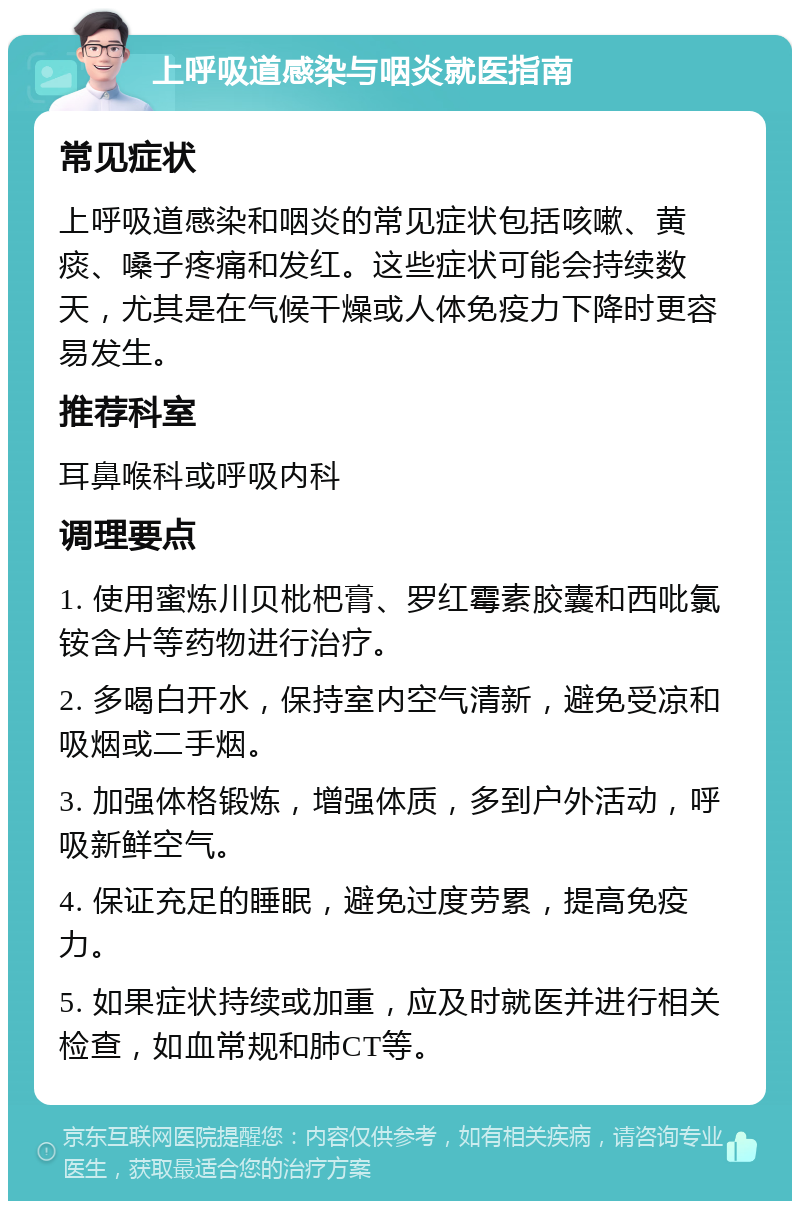 上呼吸道感染与咽炎就医指南 常见症状 上呼吸道感染和咽炎的常见症状包括咳嗽、黄痰、嗓子疼痛和发红。这些症状可能会持续数天，尤其是在气候干燥或人体免疫力下降时更容易发生。 推荐科室 耳鼻喉科或呼吸内科 调理要点 1. 使用蜜炼川贝枇杷膏、罗红霉素胶囊和西吡氯铵含片等药物进行治疗。 2. 多喝白开水，保持室内空气清新，避免受凉和吸烟或二手烟。 3. 加强体格锻炼，增强体质，多到户外活动，呼吸新鲜空气。 4. 保证充足的睡眠，避免过度劳累，提高免疫力。 5. 如果症状持续或加重，应及时就医并进行相关检查，如血常规和肺CT等。