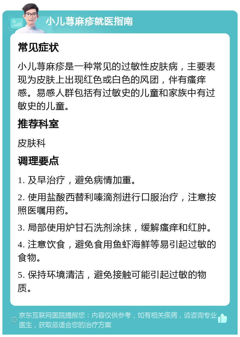 小儿荨麻疹就医指南 常见症状 小儿荨麻疹是一种常见的过敏性皮肤病，主要表现为皮肤上出现红色或白色的风团，伴有瘙痒感。易感人群包括有过敏史的儿童和家族中有过敏史的儿童。 推荐科室 皮肤科 调理要点 1. 及早治疗，避免病情加重。 2. 使用盐酸西替利嗪滴剂进行口服治疗，注意按照医嘱用药。 3. 局部使用炉甘石洗剂涂抹，缓解瘙痒和红肿。 4. 注意饮食，避免食用鱼虾海鲜等易引起过敏的食物。 5. 保持环境清洁，避免接触可能引起过敏的物质。