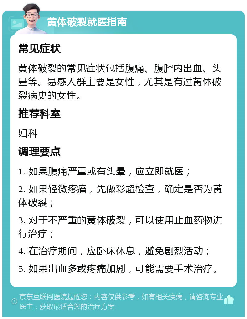 黄体破裂就医指南 常见症状 黄体破裂的常见症状包括腹痛、腹腔内出血、头晕等。易感人群主要是女性，尤其是有过黄体破裂病史的女性。 推荐科室 妇科 调理要点 1. 如果腹痛严重或有头晕，应立即就医； 2. 如果轻微疼痛，先做彩超检查，确定是否为黄体破裂； 3. 对于不严重的黄体破裂，可以使用止血药物进行治疗； 4. 在治疗期间，应卧床休息，避免剧烈活动； 5. 如果出血多或疼痛加剧，可能需要手术治疗。