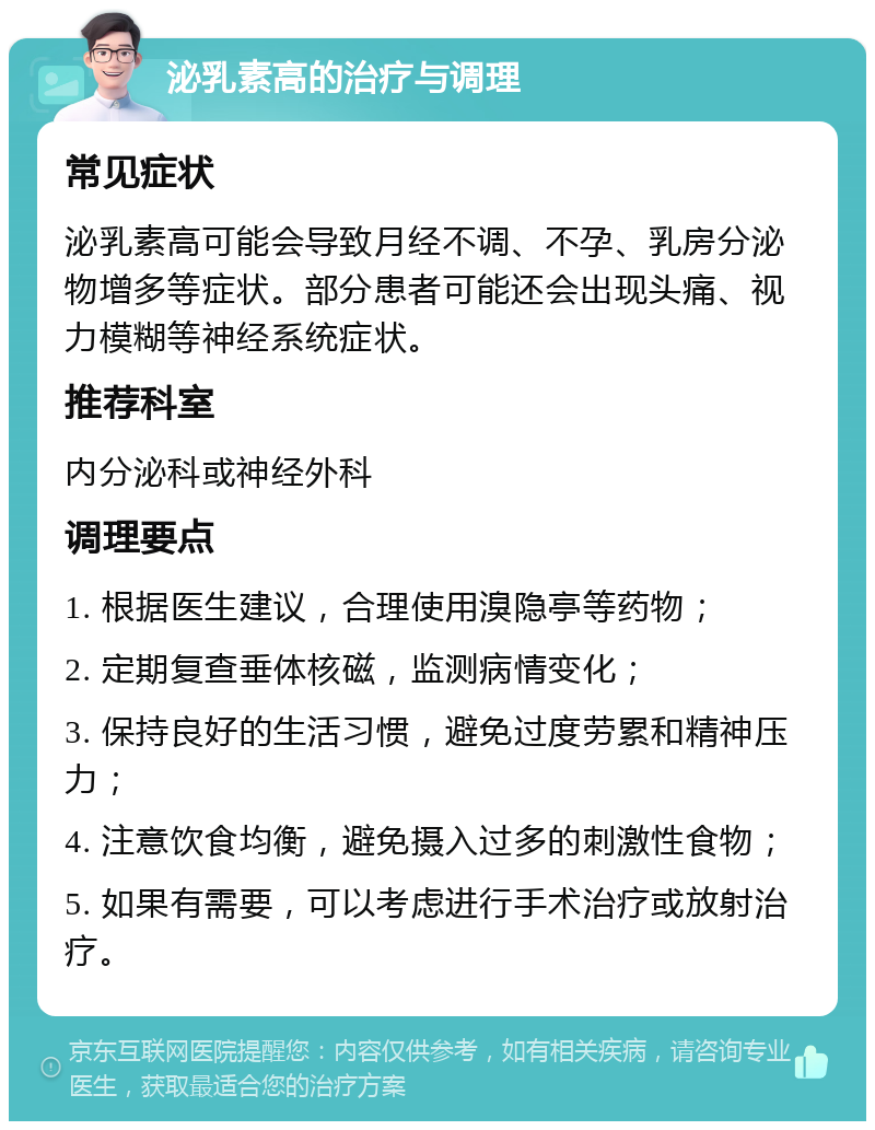 泌乳素高的治疗与调理 常见症状 泌乳素高可能会导致月经不调、不孕、乳房分泌物增多等症状。部分患者可能还会出现头痛、视力模糊等神经系统症状。 推荐科室 内分泌科或神经外科 调理要点 1. 根据医生建议，合理使用溴隐亭等药物； 2. 定期复查垂体核磁，监测病情变化； 3. 保持良好的生活习惯，避免过度劳累和精神压力； 4. 注意饮食均衡，避免摄入过多的刺激性食物； 5. 如果有需要，可以考虑进行手术治疗或放射治疗。