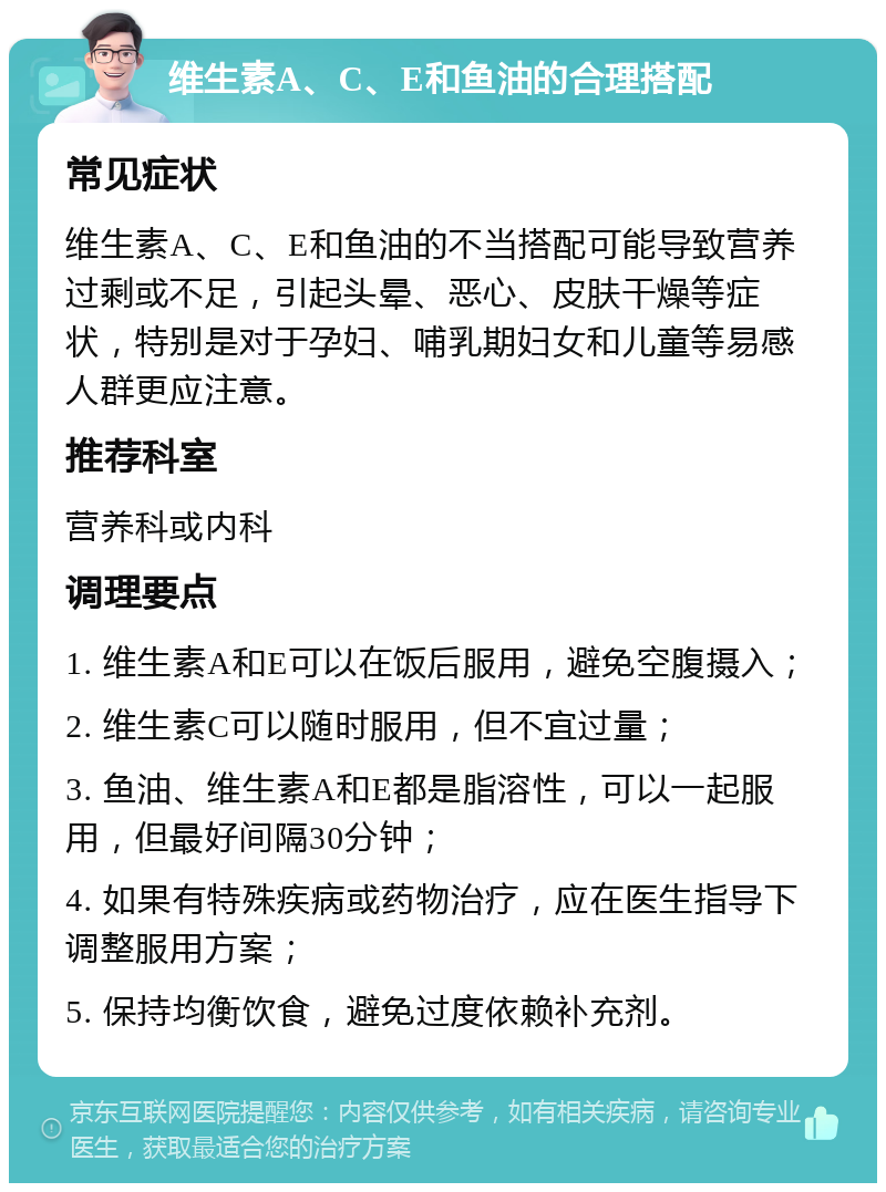 维生素A、C、E和鱼油的合理搭配 常见症状 维生素A、C、E和鱼油的不当搭配可能导致营养过剩或不足，引起头晕、恶心、皮肤干燥等症状，特别是对于孕妇、哺乳期妇女和儿童等易感人群更应注意。 推荐科室 营养科或内科 调理要点 1. 维生素A和E可以在饭后服用，避免空腹摄入； 2. 维生素C可以随时服用，但不宜过量； 3. 鱼油、维生素A和E都是脂溶性，可以一起服用，但最好间隔30分钟； 4. 如果有特殊疾病或药物治疗，应在医生指导下调整服用方案； 5. 保持均衡饮食，避免过度依赖补充剂。