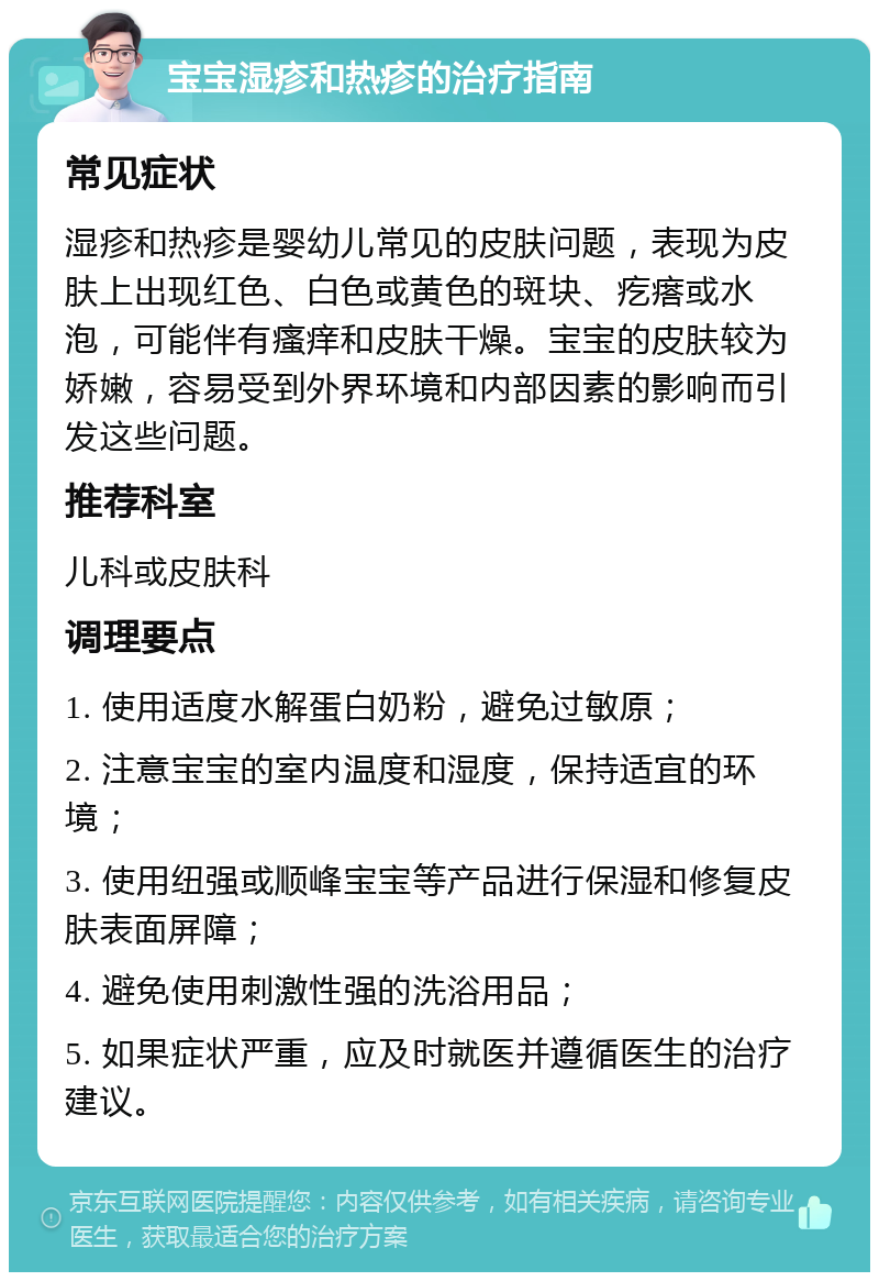 宝宝湿疹和热疹的治疗指南 常见症状 湿疹和热疹是婴幼儿常见的皮肤问题，表现为皮肤上出现红色、白色或黄色的斑块、疙瘩或水泡，可能伴有瘙痒和皮肤干燥。宝宝的皮肤较为娇嫩，容易受到外界环境和内部因素的影响而引发这些问题。 推荐科室 儿科或皮肤科 调理要点 1. 使用适度水解蛋白奶粉，避免过敏原； 2. 注意宝宝的室内温度和湿度，保持适宜的环境； 3. 使用纽强或顺峰宝宝等产品进行保湿和修复皮肤表面屏障； 4. 避免使用刺激性强的洗浴用品； 5. 如果症状严重，应及时就医并遵循医生的治疗建议。