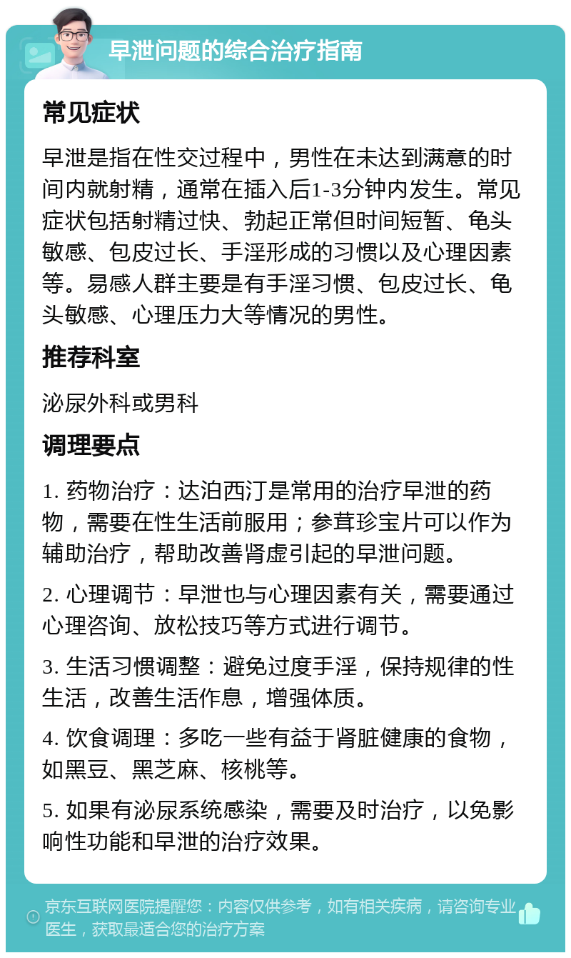 早泄问题的综合治疗指南 常见症状 早泄是指在性交过程中，男性在未达到满意的时间内就射精，通常在插入后1-3分钟内发生。常见症状包括射精过快、勃起正常但时间短暂、龟头敏感、包皮过长、手淫形成的习惯以及心理因素等。易感人群主要是有手淫习惯、包皮过长、龟头敏感、心理压力大等情况的男性。 推荐科室 泌尿外科或男科 调理要点 1. 药物治疗：达泊西汀是常用的治疗早泄的药物，需要在性生活前服用；参茸珍宝片可以作为辅助治疗，帮助改善肾虚引起的早泄问题。 2. 心理调节：早泄也与心理因素有关，需要通过心理咨询、放松技巧等方式进行调节。 3. 生活习惯调整：避免过度手淫，保持规律的性生活，改善生活作息，增强体质。 4. 饮食调理：多吃一些有益于肾脏健康的食物，如黑豆、黑芝麻、核桃等。 5. 如果有泌尿系统感染，需要及时治疗，以免影响性功能和早泄的治疗效果。