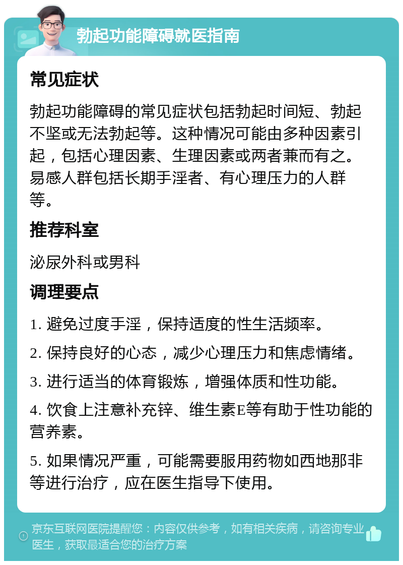 勃起功能障碍就医指南 常见症状 勃起功能障碍的常见症状包括勃起时间短、勃起不坚或无法勃起等。这种情况可能由多种因素引起，包括心理因素、生理因素或两者兼而有之。易感人群包括长期手淫者、有心理压力的人群等。 推荐科室 泌尿外科或男科 调理要点 1. 避免过度手淫，保持适度的性生活频率。 2. 保持良好的心态，减少心理压力和焦虑情绪。 3. 进行适当的体育锻炼，增强体质和性功能。 4. 饮食上注意补充锌、维生素E等有助于性功能的营养素。 5. 如果情况严重，可能需要服用药物如西地那非等进行治疗，应在医生指导下使用。