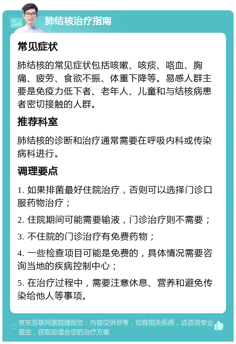 肺结核治疗指南 常见症状 肺结核的常见症状包括咳嗽、咳痰、咯血、胸痛、疲劳、食欲不振、体重下降等。易感人群主要是免疫力低下者、老年人、儿童和与结核病患者密切接触的人群。 推荐科室 肺结核的诊断和治疗通常需要在呼吸内科或传染病科进行。 调理要点 1. 如果排菌最好住院治疗，否则可以选择门诊口服药物治疗； 2. 住院期间可能需要输液，门诊治疗则不需要； 3. 不住院的门诊治疗有免费药物； 4. 一些检查项目可能是免费的，具体情况需要咨询当地的疾病控制中心； 5. 在治疗过程中，需要注意休息、营养和避免传染给他人等事项。