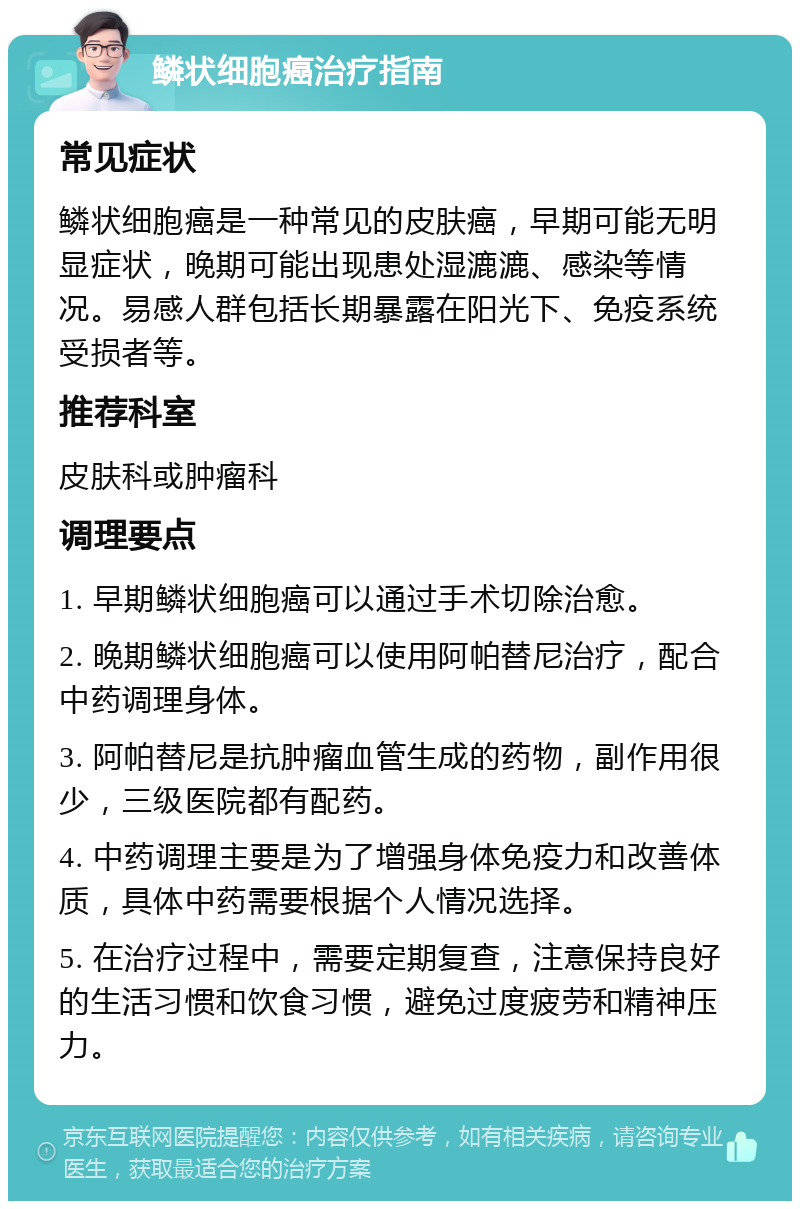 鳞状细胞癌治疗指南 常见症状 鳞状细胞癌是一种常见的皮肤癌，早期可能无明显症状，晚期可能出现患处湿漉漉、感染等情况。易感人群包括长期暴露在阳光下、免疫系统受损者等。 推荐科室 皮肤科或肿瘤科 调理要点 1. 早期鳞状细胞癌可以通过手术切除治愈。 2. 晚期鳞状细胞癌可以使用阿帕替尼治疗，配合中药调理身体。 3. 阿帕替尼是抗肿瘤血管生成的药物，副作用很少，三级医院都有配药。 4. 中药调理主要是为了增强身体免疫力和改善体质，具体中药需要根据个人情况选择。 5. 在治疗过程中，需要定期复查，注意保持良好的生活习惯和饮食习惯，避免过度疲劳和精神压力。