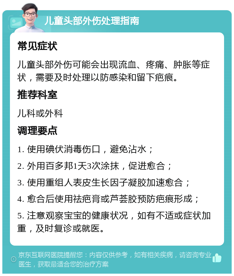 儿童头部外伤处理指南 常见症状 儿童头部外伤可能会出现流血、疼痛、肿胀等症状，需要及时处理以防感染和留下疤痕。 推荐科室 儿科或外科 调理要点 1. 使用碘伏消毒伤口，避免沾水； 2. 外用百多邦1天3次涂抹，促进愈合； 3. 使用重组人表皮生长因子凝胶加速愈合； 4. 愈合后使用祛疤膏或芦荟胶预防疤痕形成； 5. 注意观察宝宝的健康状况，如有不适或症状加重，及时复诊或就医。