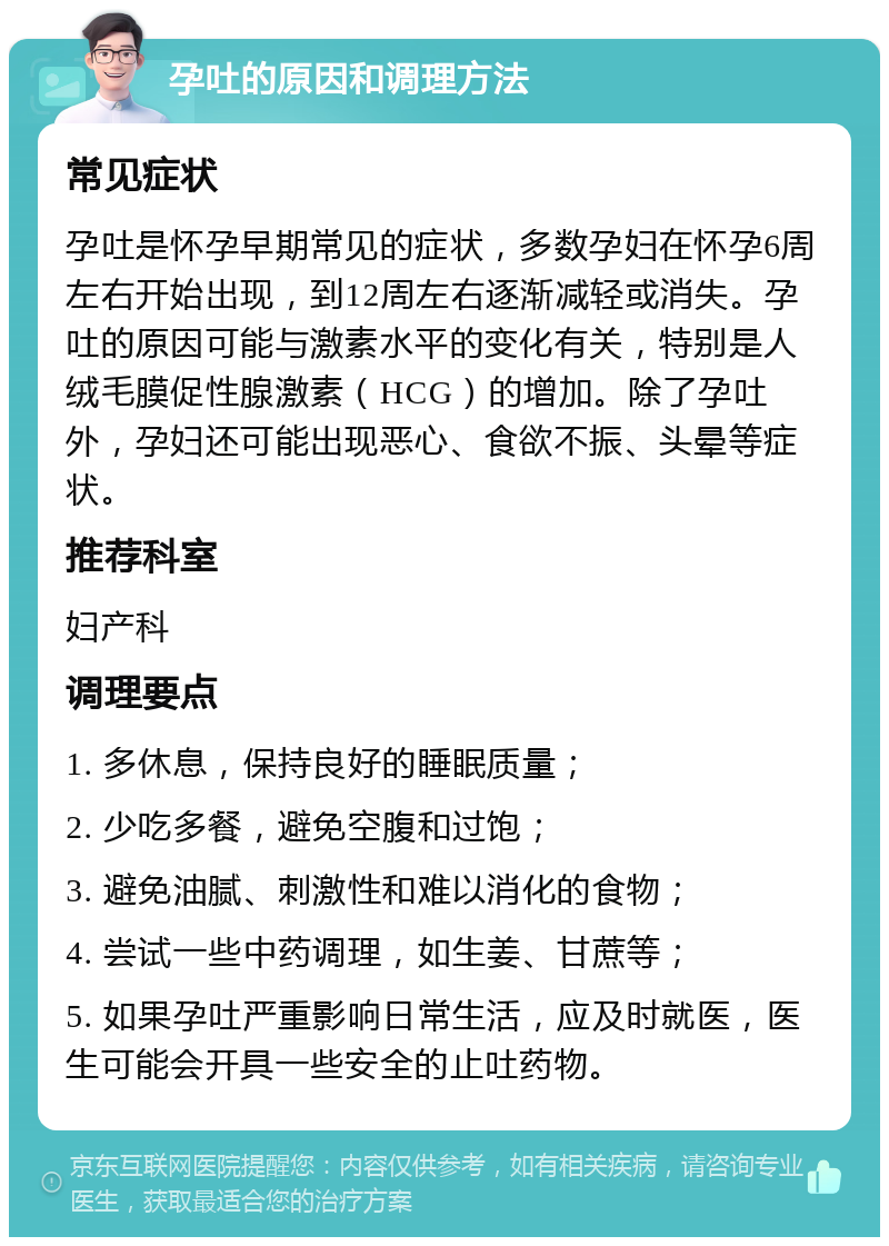 孕吐的原因和调理方法 常见症状 孕吐是怀孕早期常见的症状，多数孕妇在怀孕6周左右开始出现，到12周左右逐渐减轻或消失。孕吐的原因可能与激素水平的变化有关，特别是人绒毛膜促性腺激素（HCG）的增加。除了孕吐外，孕妇还可能出现恶心、食欲不振、头晕等症状。 推荐科室 妇产科 调理要点 1. 多休息，保持良好的睡眠质量； 2. 少吃多餐，避免空腹和过饱； 3. 避免油腻、刺激性和难以消化的食物； 4. 尝试一些中药调理，如生姜、甘蔗等； 5. 如果孕吐严重影响日常生活，应及时就医，医生可能会开具一些安全的止吐药物。