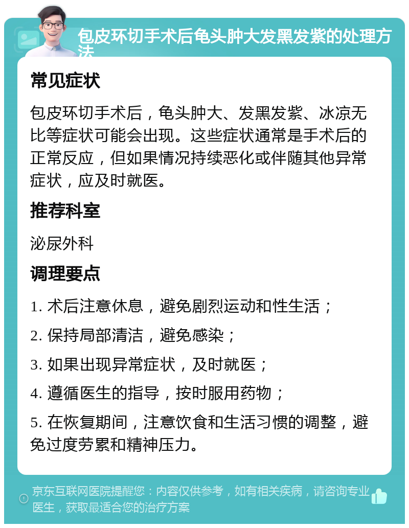 包皮环切手术后龟头肿大发黑发紫的处理方法 常见症状 包皮环切手术后，龟头肿大、发黑发紫、冰凉无比等症状可能会出现。这些症状通常是手术后的正常反应，但如果情况持续恶化或伴随其他异常症状，应及时就医。 推荐科室 泌尿外科 调理要点 1. 术后注意休息，避免剧烈运动和性生活； 2. 保持局部清洁，避免感染； 3. 如果出现异常症状，及时就医； 4. 遵循医生的指导，按时服用药物； 5. 在恢复期间，注意饮食和生活习惯的调整，避免过度劳累和精神压力。