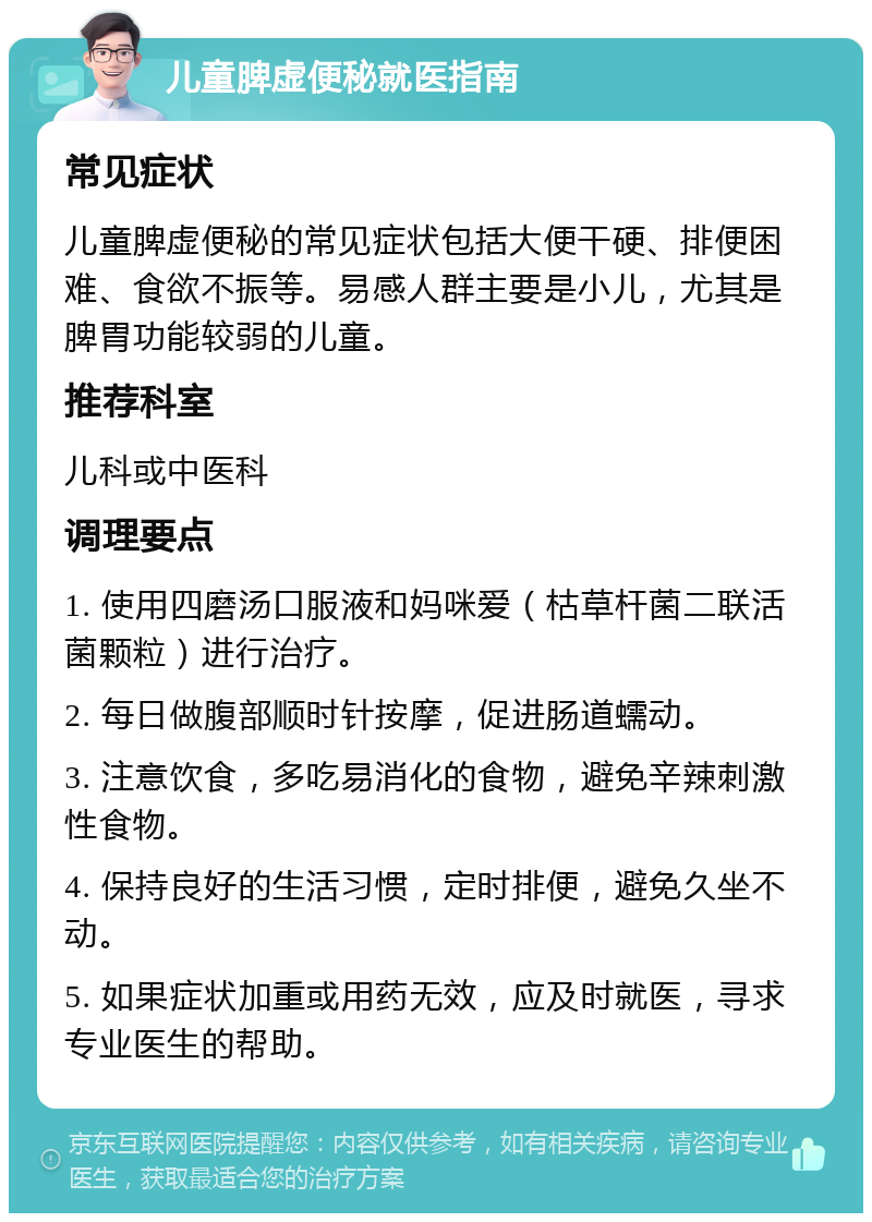 儿童脾虚便秘就医指南 常见症状 儿童脾虚便秘的常见症状包括大便干硬、排便困难、食欲不振等。易感人群主要是小儿，尤其是脾胃功能较弱的儿童。 推荐科室 儿科或中医科 调理要点 1. 使用四磨汤口服液和妈咪爱（枯草杆菌二联活菌颗粒）进行治疗。 2. 每日做腹部顺时针按摩，促进肠道蠕动。 3. 注意饮食，多吃易消化的食物，避免辛辣刺激性食物。 4. 保持良好的生活习惯，定时排便，避免久坐不动。 5. 如果症状加重或用药无效，应及时就医，寻求专业医生的帮助。