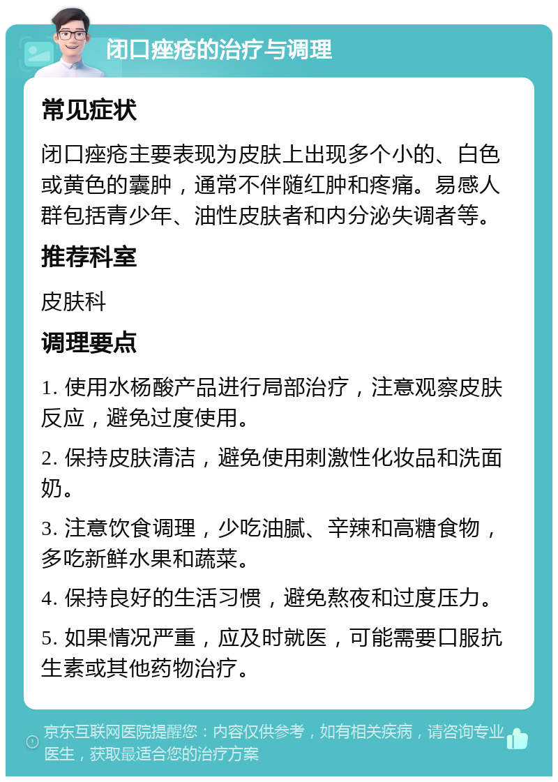 闭口痤疮的治疗与调理 常见症状 闭口痤疮主要表现为皮肤上出现多个小的、白色或黄色的囊肿，通常不伴随红肿和疼痛。易感人群包括青少年、油性皮肤者和内分泌失调者等。 推荐科室 皮肤科 调理要点 1. 使用水杨酸产品进行局部治疗，注意观察皮肤反应，避免过度使用。 2. 保持皮肤清洁，避免使用刺激性化妆品和洗面奶。 3. 注意饮食调理，少吃油腻、辛辣和高糖食物，多吃新鲜水果和蔬菜。 4. 保持良好的生活习惯，避免熬夜和过度压力。 5. 如果情况严重，应及时就医，可能需要口服抗生素或其他药物治疗。