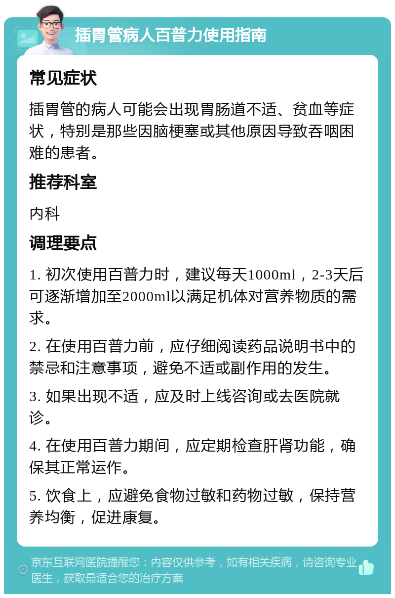 插胃管病人百普力使用指南 常见症状 插胃管的病人可能会出现胃肠道不适、贫血等症状，特别是那些因脑梗塞或其他原因导致吞咽困难的患者。 推荐科室 内科 调理要点 1. 初次使用百普力时，建议每天1000ml，2-3天后可逐渐增加至2000ml以满足机体对营养物质的需求。 2. 在使用百普力前，应仔细阅读药品说明书中的禁忌和注意事项，避免不适或副作用的发生。 3. 如果出现不适，应及时上线咨询或去医院就诊。 4. 在使用百普力期间，应定期检查肝肾功能，确保其正常运作。 5. 饮食上，应避免食物过敏和药物过敏，保持营养均衡，促进康复。