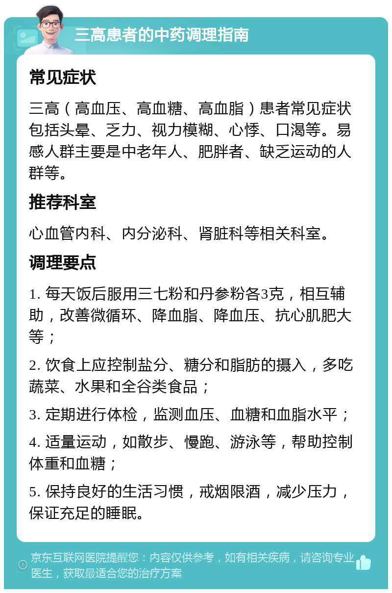 三高患者的中药调理指南 常见症状 三高（高血压、高血糖、高血脂）患者常见症状包括头晕、乏力、视力模糊、心悸、口渴等。易感人群主要是中老年人、肥胖者、缺乏运动的人群等。 推荐科室 心血管内科、内分泌科、肾脏科等相关科室。 调理要点 1. 每天饭后服用三七粉和丹参粉各3克，相互辅助，改善微循环、降血脂、降血压、抗心肌肥大等； 2. 饮食上应控制盐分、糖分和脂肪的摄入，多吃蔬菜、水果和全谷类食品； 3. 定期进行体检，监测血压、血糖和血脂水平； 4. 适量运动，如散步、慢跑、游泳等，帮助控制体重和血糖； 5. 保持良好的生活习惯，戒烟限酒，减少压力，保证充足的睡眠。