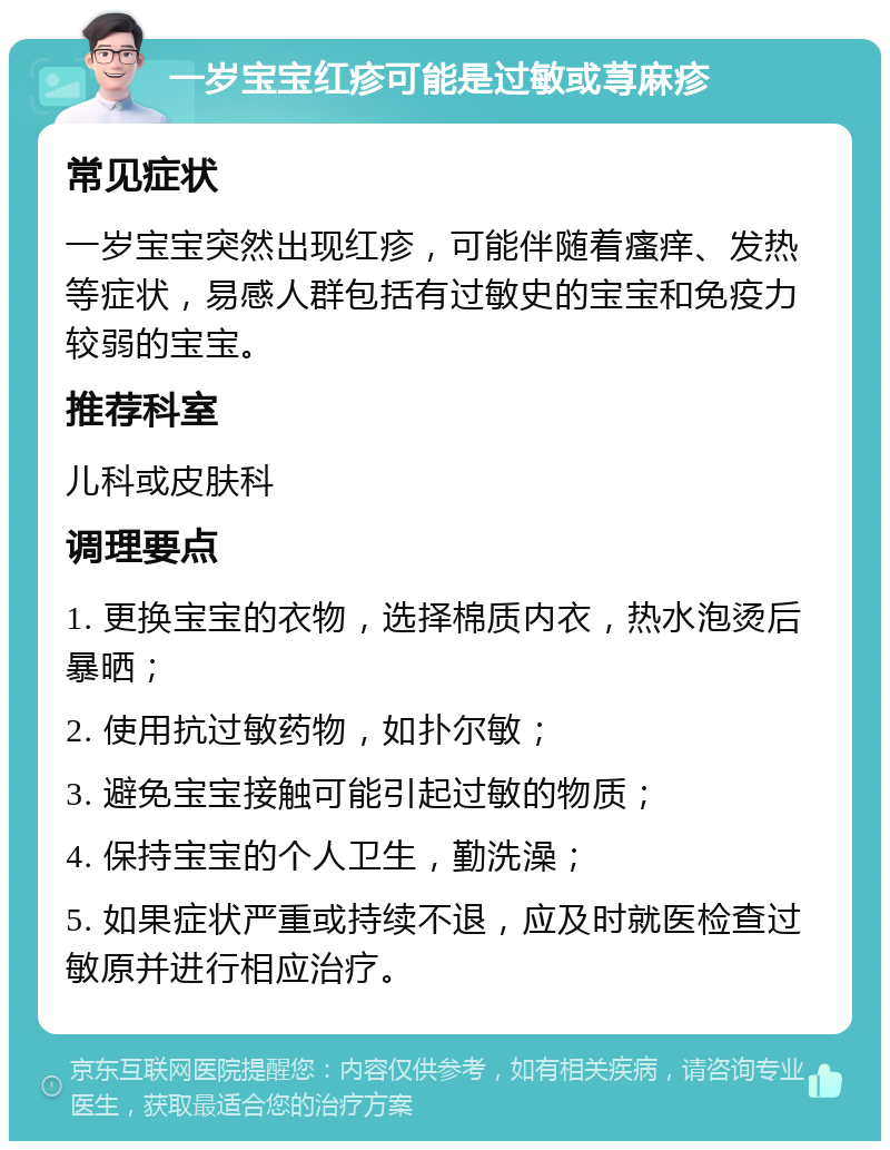 一岁宝宝红疹可能是过敏或荨麻疹 常见症状 一岁宝宝突然出现红疹，可能伴随着瘙痒、发热等症状，易感人群包括有过敏史的宝宝和免疫力较弱的宝宝。 推荐科室 儿科或皮肤科 调理要点 1. 更换宝宝的衣物，选择棉质内衣，热水泡烫后暴晒； 2. 使用抗过敏药物，如扑尔敏； 3. 避免宝宝接触可能引起过敏的物质； 4. 保持宝宝的个人卫生，勤洗澡； 5. 如果症状严重或持续不退，应及时就医检查过敏原并进行相应治疗。