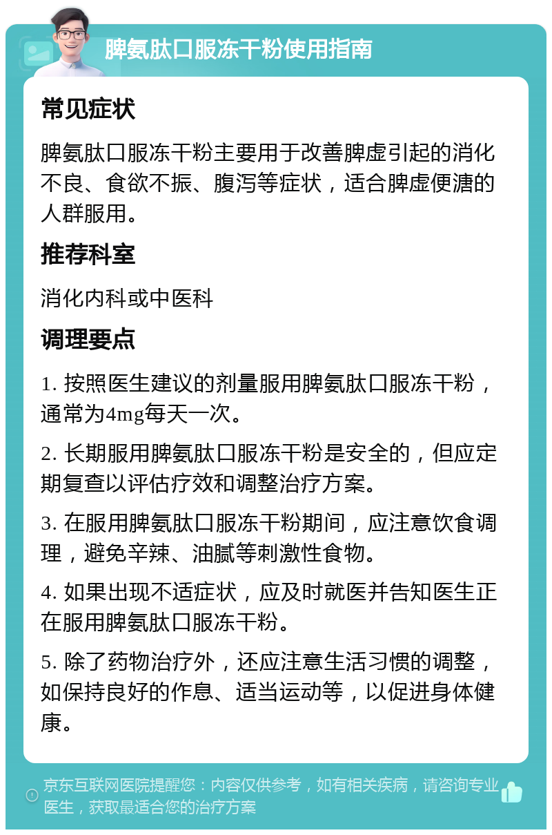 脾氨肽口服冻干粉使用指南 常见症状 脾氨肽口服冻干粉主要用于改善脾虚引起的消化不良、食欲不振、腹泻等症状，适合脾虚便溏的人群服用。 推荐科室 消化内科或中医科 调理要点 1. 按照医生建议的剂量服用脾氨肽口服冻干粉，通常为4mg每天一次。 2. 长期服用脾氨肽口服冻干粉是安全的，但应定期复查以评估疗效和调整治疗方案。 3. 在服用脾氨肽口服冻干粉期间，应注意饮食调理，避免辛辣、油腻等刺激性食物。 4. 如果出现不适症状，应及时就医并告知医生正在服用脾氨肽口服冻干粉。 5. 除了药物治疗外，还应注意生活习惯的调整，如保持良好的作息、适当运动等，以促进身体健康。