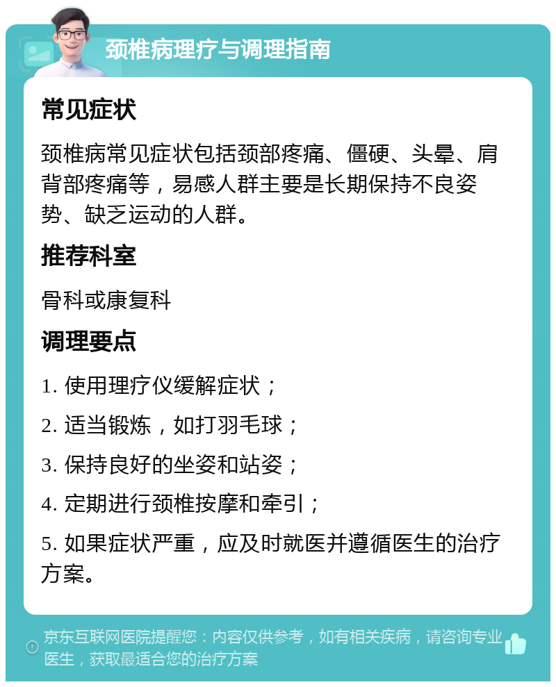 颈椎病理疗与调理指南 常见症状 颈椎病常见症状包括颈部疼痛、僵硬、头晕、肩背部疼痛等，易感人群主要是长期保持不良姿势、缺乏运动的人群。 推荐科室 骨科或康复科 调理要点 1. 使用理疗仪缓解症状； 2. 适当锻炼，如打羽毛球； 3. 保持良好的坐姿和站姿； 4. 定期进行颈椎按摩和牵引； 5. 如果症状严重，应及时就医并遵循医生的治疗方案。