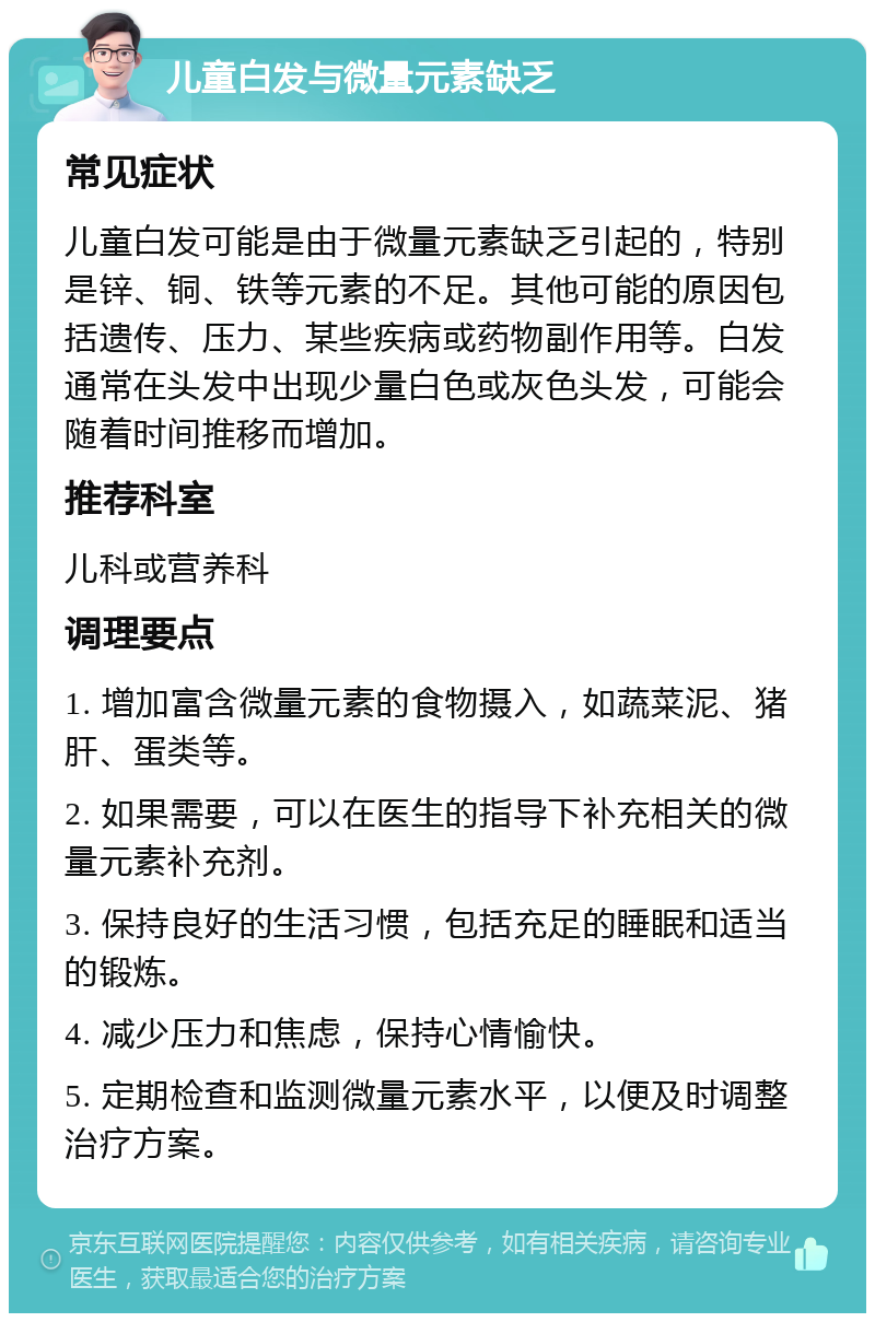 儿童白发与微量元素缺乏 常见症状 儿童白发可能是由于微量元素缺乏引起的，特别是锌、铜、铁等元素的不足。其他可能的原因包括遗传、压力、某些疾病或药物副作用等。白发通常在头发中出现少量白色或灰色头发，可能会随着时间推移而增加。 推荐科室 儿科或营养科 调理要点 1. 增加富含微量元素的食物摄入，如蔬菜泥、猪肝、蛋类等。 2. 如果需要，可以在医生的指导下补充相关的微量元素补充剂。 3. 保持良好的生活习惯，包括充足的睡眠和适当的锻炼。 4. 减少压力和焦虑，保持心情愉快。 5. 定期检查和监测微量元素水平，以便及时调整治疗方案。