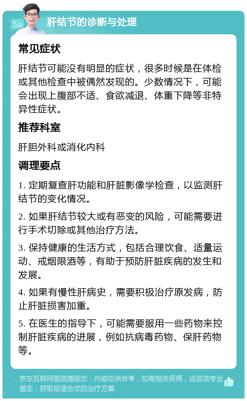 肝结节的诊断与处理 常见症状 肝结节可能没有明显的症状，很多时候是在体检或其他检查中被偶然发现的。少数情况下，可能会出现上腹部不适、食欲减退、体重下降等非特异性症状。 推荐科室 肝胆外科或消化内科 调理要点 1. 定期复查肝功能和肝脏影像学检查，以监测肝结节的变化情况。 2. 如果肝结节较大或有恶变的风险，可能需要进行手术切除或其他治疗方法。 3. 保持健康的生活方式，包括合理饮食、适量运动、戒烟限酒等，有助于预防肝脏疾病的发生和发展。 4. 如果有慢性肝病史，需要积极治疗原发病，防止肝脏损害加重。 5. 在医生的指导下，可能需要服用一些药物来控制肝脏疾病的进展，例如抗病毒药物、保肝药物等。