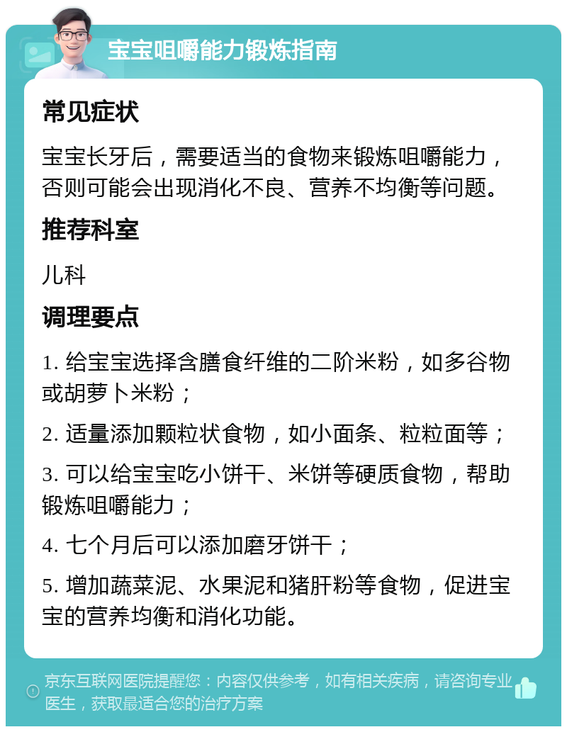 宝宝咀嚼能力锻炼指南 常见症状 宝宝长牙后，需要适当的食物来锻炼咀嚼能力，否则可能会出现消化不良、营养不均衡等问题。 推荐科室 儿科 调理要点 1. 给宝宝选择含膳食纤维的二阶米粉，如多谷物或胡萝卜米粉； 2. 适量添加颗粒状食物，如小面条、粒粒面等； 3. 可以给宝宝吃小饼干、米饼等硬质食物，帮助锻炼咀嚼能力； 4. 七个月后可以添加磨牙饼干； 5. 增加蔬菜泥、水果泥和猪肝粉等食物，促进宝宝的营养均衡和消化功能。