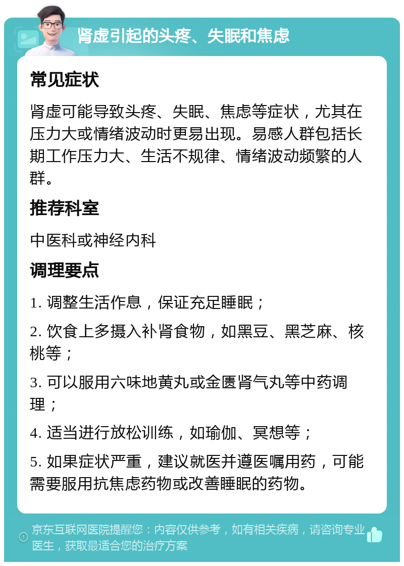 肾虚引起的头疼、失眠和焦虑 常见症状 肾虚可能导致头疼、失眠、焦虑等症状，尤其在压力大或情绪波动时更易出现。易感人群包括长期工作压力大、生活不规律、情绪波动频繁的人群。 推荐科室 中医科或神经内科 调理要点 1. 调整生活作息，保证充足睡眠； 2. 饮食上多摄入补肾食物，如黑豆、黑芝麻、核桃等； 3. 可以服用六味地黄丸或金匮肾气丸等中药调理； 4. 适当进行放松训练，如瑜伽、冥想等； 5. 如果症状严重，建议就医并遵医嘱用药，可能需要服用抗焦虑药物或改善睡眠的药物。