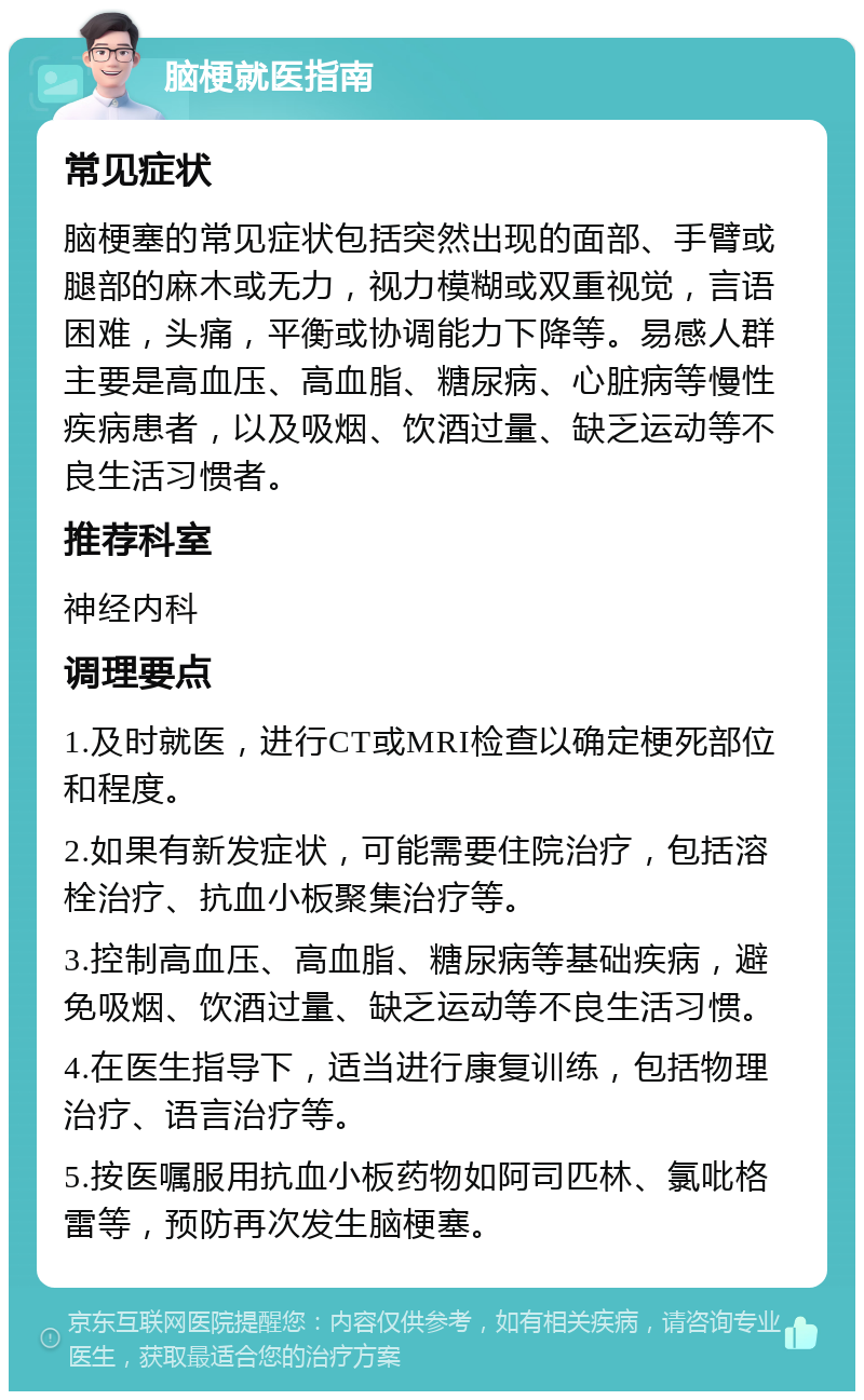 脑梗就医指南 常见症状 脑梗塞的常见症状包括突然出现的面部、手臂或腿部的麻木或无力，视力模糊或双重视觉，言语困难，头痛，平衡或协调能力下降等。易感人群主要是高血压、高血脂、糖尿病、心脏病等慢性疾病患者，以及吸烟、饮酒过量、缺乏运动等不良生活习惯者。 推荐科室 神经内科 调理要点 1.及时就医，进行CT或MRI检查以确定梗死部位和程度。 2.如果有新发症状，可能需要住院治疗，包括溶栓治疗、抗血小板聚集治疗等。 3.控制高血压、高血脂、糖尿病等基础疾病，避免吸烟、饮酒过量、缺乏运动等不良生活习惯。 4.在医生指导下，适当进行康复训练，包括物理治疗、语言治疗等。 5.按医嘱服用抗血小板药物如阿司匹林、氯吡格雷等，预防再次发生脑梗塞。